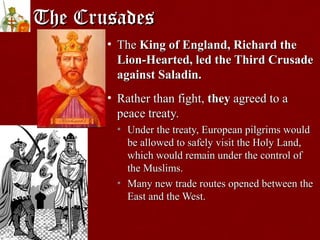 The CrusadesThe Crusades
• TheThe King of England, Richard theKing of England, Richard the
Lion-Hearted, led the Third CrusadeLion-Hearted, led the Third Crusade
against Saladin.against Saladin.
• Rather than fight,Rather than fight, theythey agreed to aagreed to a
peace treaty.peace treaty.
• Under the treaty, European pilgrims wouldUnder the treaty, European pilgrims would
be allowed to safely visit the Holy Land,be allowed to safely visit the Holy Land,
which would remain under the control ofwhich would remain under the control of
the Muslims.the Muslims.
• Many new trade routes opened between theMany new trade routes opened between the
East and the West.East and the West.
 