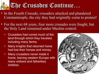 The Crusades Continue…The Crusades Continue…
• In the Fourth Crusade, crusaders attacked and plunderedIn the Fourth Crusade, crusaders attacked and plundered
Constantinople, the city they had originally come to protect!Constantinople, the city they had originally come to protect!
• For the next 68 years, four more crusades were fought, butFor the next 68 years, four more crusades were fought, but
the Holy Land remained under Muslim control.the Holy Land remained under Muslim control.
• Crusaders had ruined much of the
land through which they traveled,
including many farms.
• Many knights that returned home
had lost their horses and money.
• Many crusaders never made it
home, leaving western Europe with
many widows and fatherless
children.
 