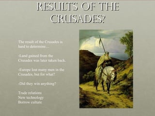 Results of theResults of the
Crusades?Crusades?
The result of the Crusades is
hard to determine…
-Land gained from the
Crusades was later taken back.
-Europe lost many men in the
Crusades, but for what?
-Did they win anything?
Trade relations
New technology
Borrow culture
 