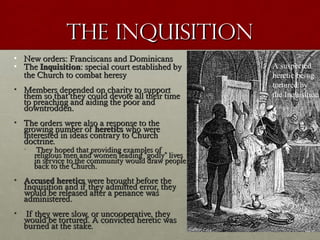The InquisitionThe Inquisition
• New orders: Franciscans and DominicansNew orders: Franciscans and Dominicans
• TheThe InquisitionInquisition: special court established by: special court established by
the Church to combat heresythe Church to combat heresy
• Members depended on charity to supportMembers depended on charity to support
them so that they could devote all their timethem so that they could devote all their time
to preaching and aiding the poor andto preaching and aiding the poor and
downtrodden.downtrodden.
• The orders were also a response to theThe orders were also a response to the
growing number ofgrowing number of hereticsheretics who werewho were
interested in ideas contrary to Churchinterested in ideas contrary to Church
doctrine.doctrine.
• They hoped that providing examples ofThey hoped that providing examples of
religious men and women leadingreligious men and women leading ““godlygodly”” liveslives
in service to the community would draw peoplein service to the community would draw people
back to the Church.back to the Church.
• Accused hereticsAccused heretics were brought before thewere brought before the
Inquisition and if they admitted error, theyInquisition and if they admitted error, they
would be released after a penance waswould be released after a penance was
administered.administered.
• If they were slow, or uncooperative, theyIf they were slow, or uncooperative, they
would be tortured. A convicted heretic waswould be tortured. A convicted heretic was
burned at the stake.burned at the stake.
A suspected
heretic being
tortured by
the Inquisition
 