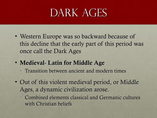 Dark AgesDark Ages
• Western Europe was so backward because ofWestern Europe was so backward because of
this decline that the early part of this period wasthis decline that the early part of this period was
once call the Dark Agesonce call the Dark Ages
• MedievalMedieval-- Latin for Middle AgeLatin for Middle Age
• Transition between ancient and modern timesTransition between ancient and modern times
• Out of this violent medieval period, or MiddleOut of this violent medieval period, or Middle
Ages, a dynamic civilization arose.Ages, a dynamic civilization arose.
• Combined elements classical and Germanic culturesCombined elements classical and Germanic cultures
with Christian beliefswith Christian beliefs
 