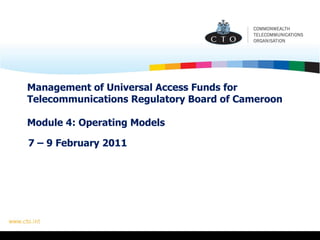 Management of Universal Access Funds for Telecommunications Regulatory Board of Cameroon  Module 4: Operating Models 7 – 9 February 2011 