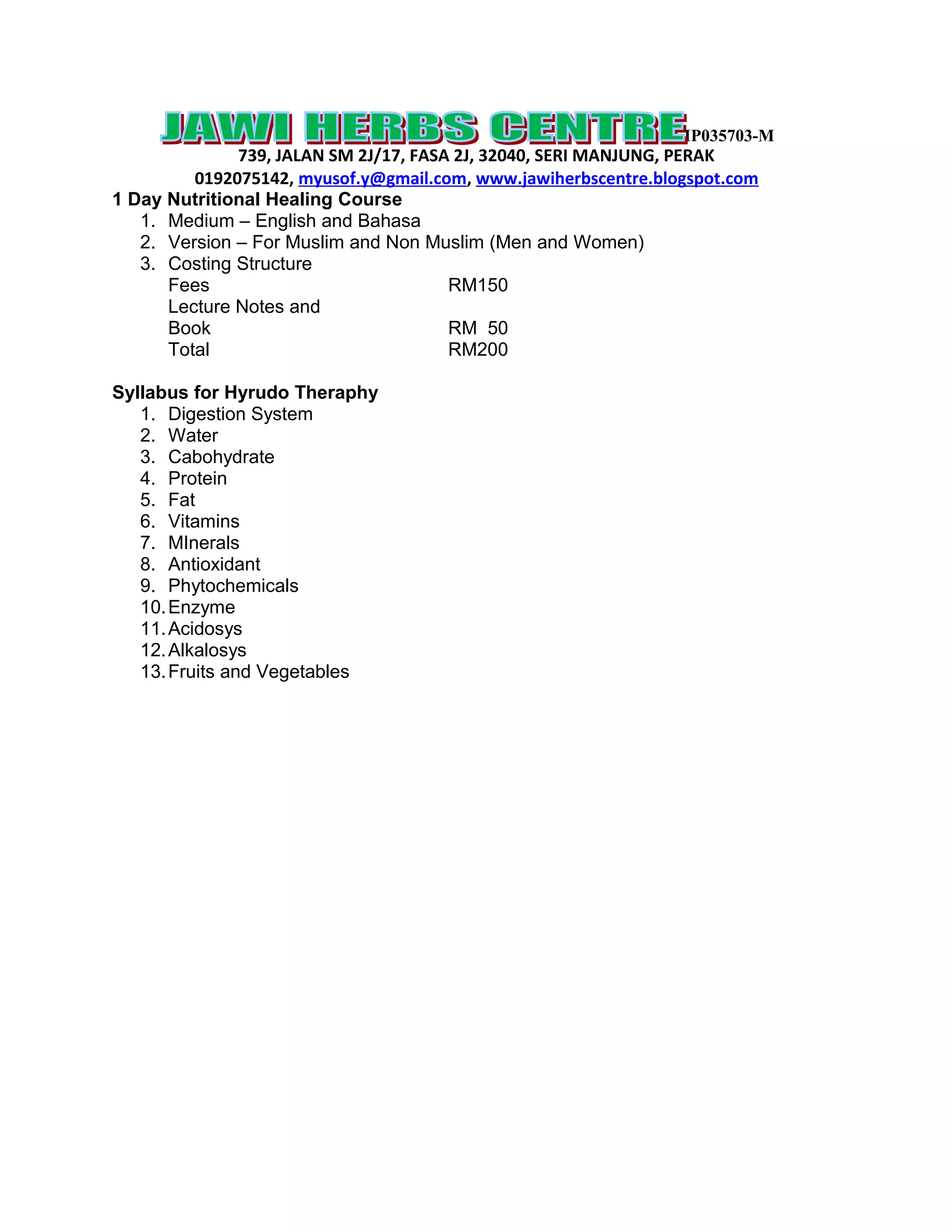 IP035703-M
739, JALAN SM 2J/17, FASA 2J, 32040, SERI MANJUNG, PERAK
0192075142, myusof.y@gmail.com, www.jawiherbscentre.blogspot.com
1 Day Nutritional Healing Course
1. Medium – English and Bahasa
2. Version – For Muslim and Non Muslim (Men and Women)
3. Costing Structure
Fees RM150
Lecture Notes and
Book RM 50
Total RM200
Syllabus for Hyrudo Theraphy
1. Digestion System
2. Water
3. Cabohydrate
4. Protein
5. Fat
6. Vitamins
7. MInerals
8. Antioxidant
9. Phytochemicals
10. Enzyme
11. Acidosys
12. Alkalosys
13. Fruits and Vegetables