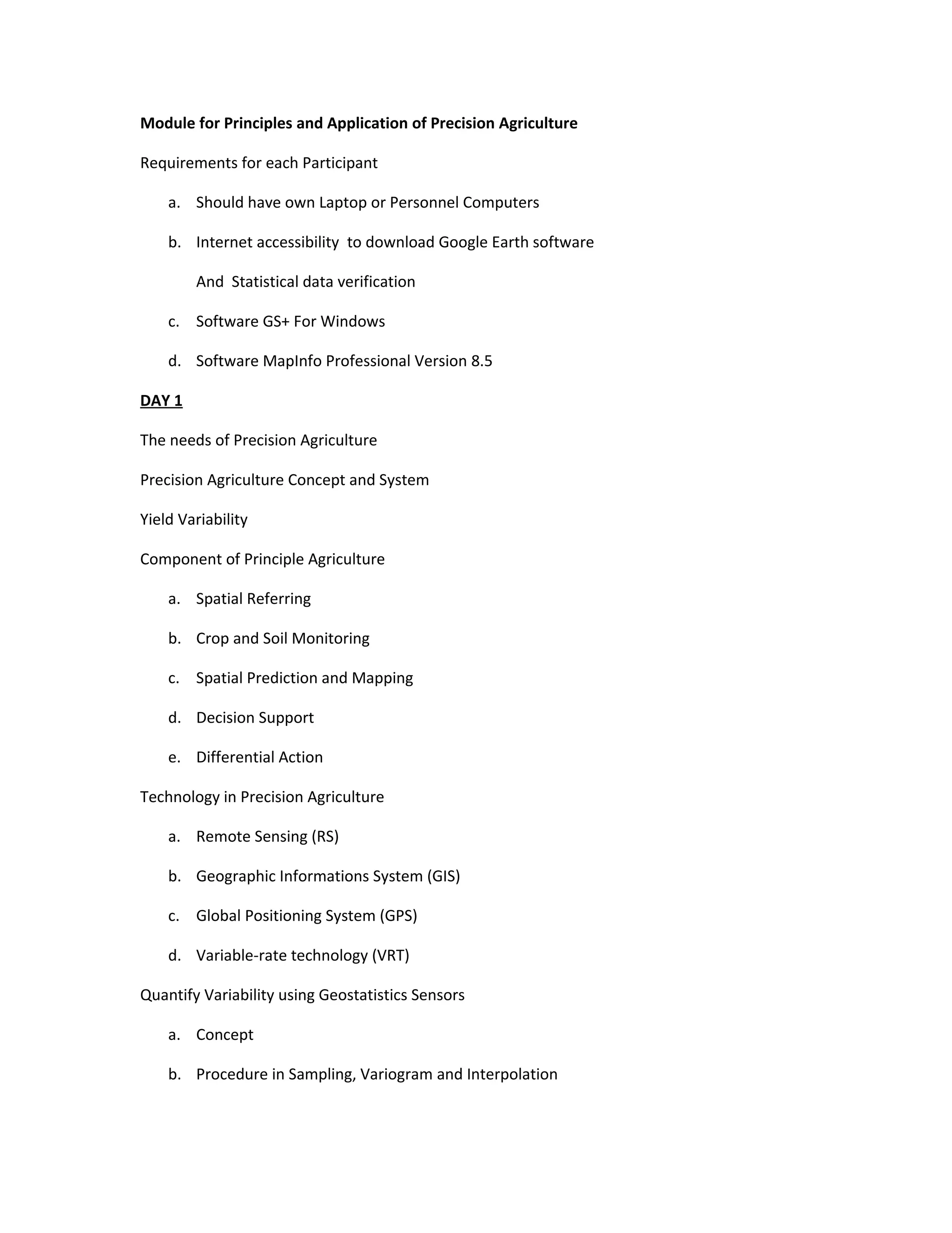 Module for Principles and Application of Precision Agriculture

Requirements for each Participant

    a. Should have own Laptop or Personnel Computers

    b. Internet accessibility to download Google Earth software

        And Statistical data verification

    c. Software GS+ For Windows

    d. Software MapInfo Professional Version 8.5

DAY 1

The needs of Precision Agriculture

Precision Agriculture Concept and System

Yield Variability

Component of Principle Agriculture

    a. Spatial Referring

    b. Crop and Soil Monitoring

    c. Spatial Prediction and Mapping

    d. Decision Support

    e. Differential Action

Technology in Precision Agriculture

    a. Remote Sensing (RS)

    b. Geographic Informations System (GIS)

    c. Global Positioning System (GPS)

    d. Variable-rate technology (VRT)

Quantify Variability using Geostatistics Sensors

    a. Concept

    b. Procedure in Sampling, Variogram and Interpolation
 
