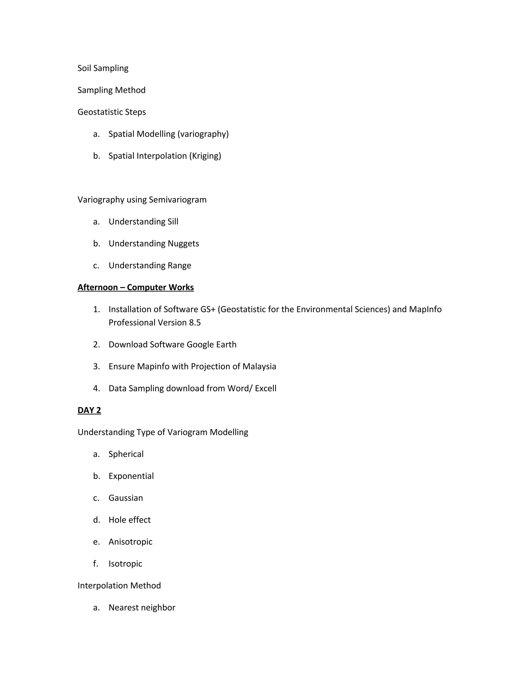 Soil Sampling

Sampling Method

Geostatistic Steps

    a. Spatial Modelling (variography)

    b. Spatial Interpolation (Kriging)



Variography using Semivariogram

    a. Understanding Sill

    b. Understanding Nuggets

    c. Understanding Range

Afternoon – Computer Works

    1. Installation of Software GS+ (Geostatistic for the Environmental Sciences) and MapInfo
       Professional Version 8.5

    2. Download Software Google Earth

    3. Ensure Mapinfo with Projection of Malaysia

    4. Data Sampling download from Word/ Excell

DAY 2

Understanding Type of Variogram Modelling

    a. Spherical

    b. Exponential

    c. Gaussian

    d. Hole effect

    e. Anisotropic

    f.   Isotropic

Interpolation Method

    a. Nearest neighbor
 