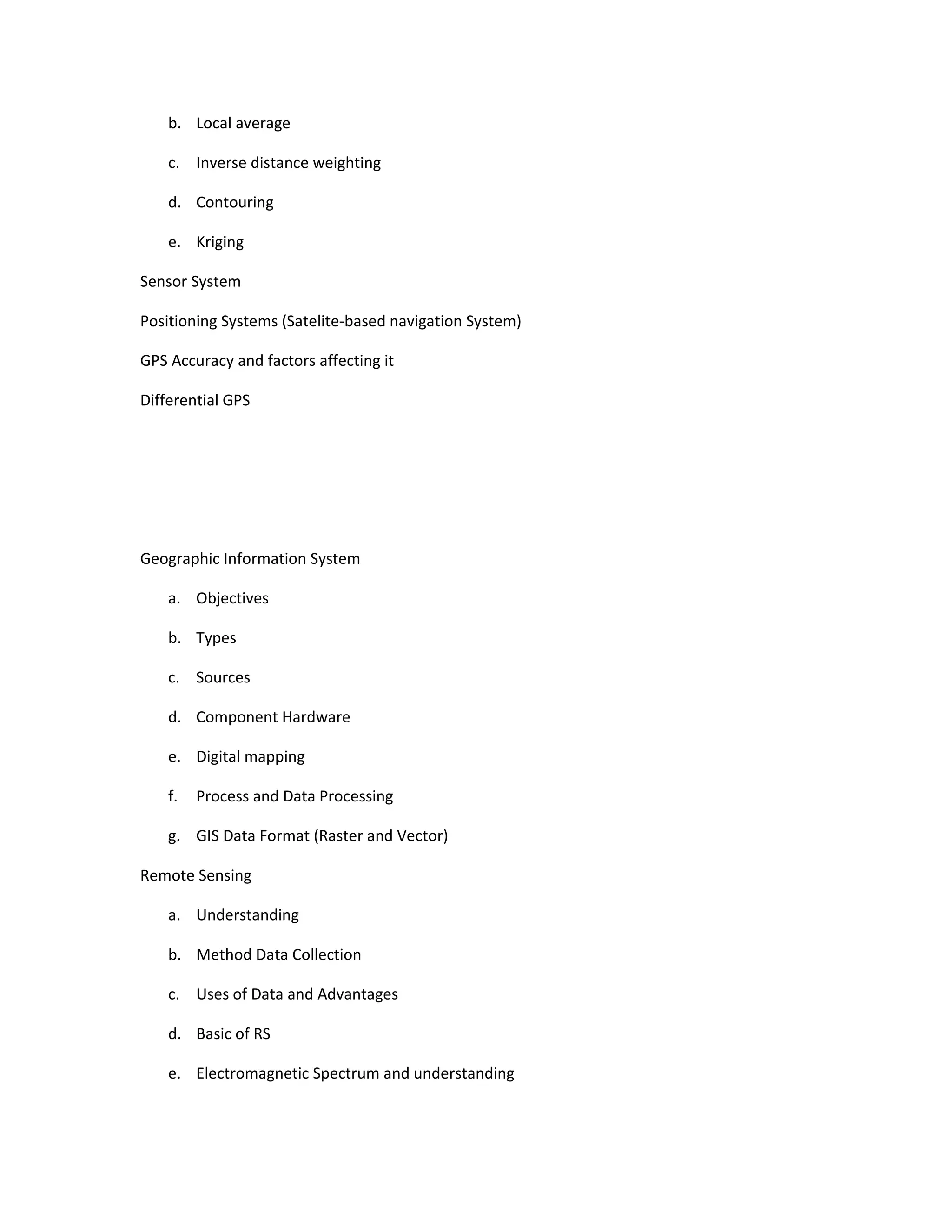 b. Local average

    c. Inverse distance weighting

    d. Contouring

    e. Kriging

Sensor System

Positioning Systems (Satelite-based navigation System)

GPS Accuracy and factors affecting it

Differential GPS




Geographic Information System

    a. Objectives

    b. Types

    c. Sources

    d. Component Hardware

    e. Digital mapping

    f.   Process and Data Processing

    g. GIS Data Format (Raster and Vector)

Remote Sensing

    a. Understanding

    b. Method Data Collection

    c. Uses of Data and Advantages

    d. Basic of RS

    e. Electromagnetic Spectrum and understanding
 
