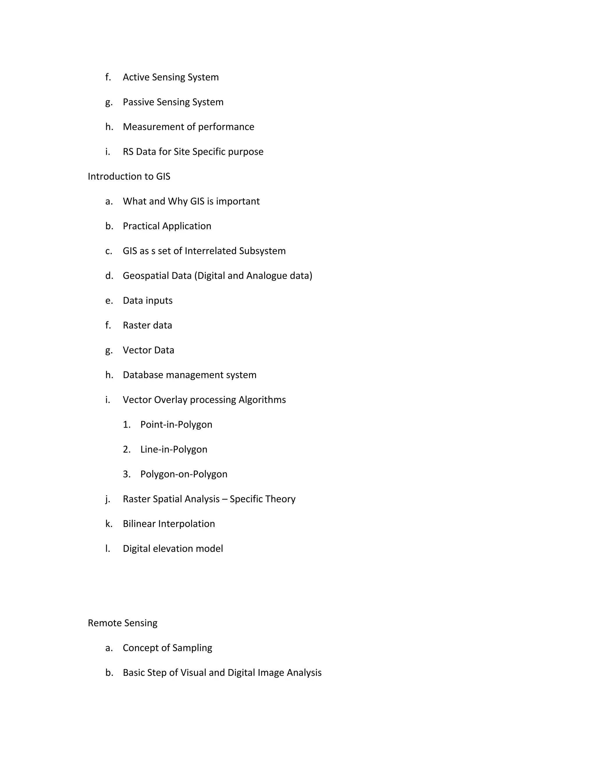 f.   Active Sensing System

    g. Passive Sensing System

    h. Measurement of performance

    i.   RS Data for Site Specific purpose

Introduction to GIS

    a. What and Why GIS is important

    b. Practical Application

    c. GIS as s set of Interrelated Subsystem

    d. Geospatial Data (Digital and Analogue data)

    e. Data inputs

    f.   Raster data

    g. Vector Data

    h. Database management system

    i.   Vector Overlay processing Algorithms

         1. Point-in-Polygon

         2. Line-in-Polygon

         3. Polygon-on-Polygon

    j.   Raster Spatial Analysis – Specific Theory

    k. Bilinear Interpolation

    l.   Digital elevation model




Remote Sensing

    a. Concept of Sampling

    b. Basic Step of Visual and Digital Image Analysis
 