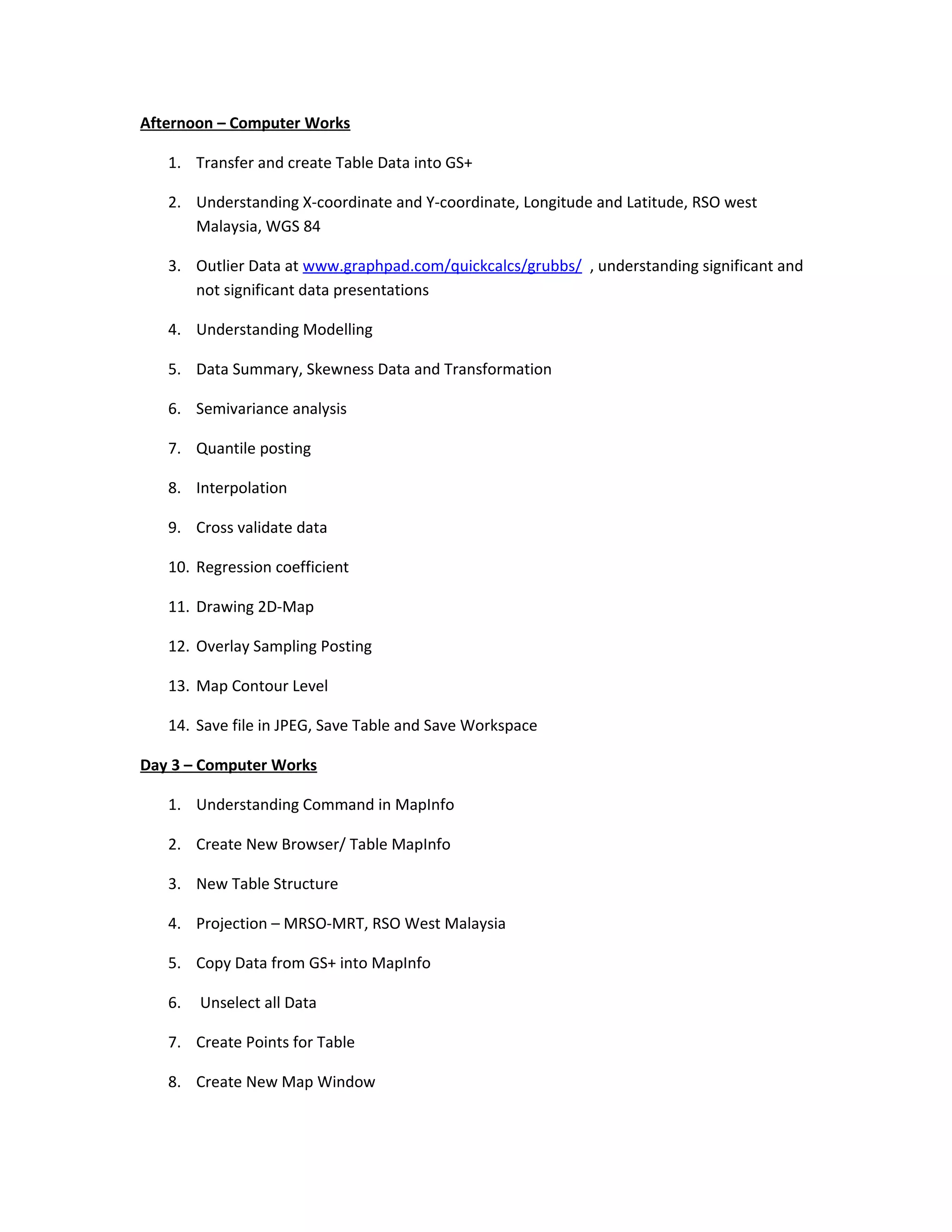 Afternoon – Computer Works

   1. Transfer and create Table Data into GS+

   2. Understanding X-coordinate and Y-coordinate, Longitude and Latitude, RSO west
      Malaysia, WGS 84

   3. Outlier Data at www.graphpad.com/quickcalcs/grubbs/ , understanding significant and
      not significant data presentations

   4. Understanding Modelling

   5. Data Summary, Skewness Data and Transformation

   6. Semivariance analysis

   7. Quantile posting

   8. Interpolation

   9. Cross validate data

   10. Regression coefficient

   11. Drawing 2D-Map

   12. Overlay Sampling Posting

   13. Map Contour Level

   14. Save file in JPEG, Save Table and Save Workspace

Day 3 – Computer Works

   1. Understanding Command in MapInfo

   2. Create New Browser/ Table MapInfo

   3. New Table Structure

   4. Projection – MRSO-MRT, RSO West Malaysia

   5. Copy Data from GS+ into MapInfo

   6.   Unselect all Data

   7. Create Points for Table

   8. Create New Map Window
 