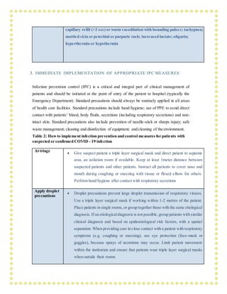 capillary refill (>2 sec) or warm vasodilation with bounding pulses; tachypnea;
mottled skin or petechial or purpuric rash; increased lactate; oliguria;
hyperthermia or hypothermia
3. IMMEDIATE IMPLEMENTATION OF APPROPRIATE IPC MEASURES
Infection prevention control (IPC) is a critical and integral part of clinical management of
patients and should be initiated at the point of entry of the patient to hospital (typically the
Emergency Department). Standard precautions should always be routinely applied in all areas
of health care facilities. Standard precautions include hand hygiene; use of PPE to avoid direct
contact with patients’ blood, body fluids, secretions (including respiratory secretions) and non-
intact skin. Standard precautions also include prevention of needle-stick or sharps injury; safe
waste management; cleaning and disinfection of equipment; and cleaning of the environment.
Table 2: Howto implement infection prevention and control measures for patients with
suspected or confirmed COVID - 19 infection
At triage
 Give suspect patient a triple layer surgical mask and direct patient to separate
area, an isolation room if available. Keep at least 1meter distance between
suspected patients and other patients. Instruct all patients to cover nose and
mouth during coughing or sneezing with tissue or flexed elbow for others.
Perform hand hygiene after contact with respiratory secretions
Apply droplet
precautions
 Droplet precautions prevent large droplet transmission of respiratory viruses.
Use a triple layer surgical mask if working within 1-2 metres of the patient.
Place patients in single rooms, or group together those with the same etiological
diagnosis. If an etiologicaldiagnosis is not possible, group patients with similar
clinical diagnosis and based on epidemiological risk factors, with a spatial
separation. When providing care in close contact with a patient with respiratory
symptoms (e.g. coughing or sneezing), use eye protection (face-mask or
goggles), because sprays of secretions may occur. Limit patient movement
within the institution and ensure that patients wear triple layer surgical masks
when outside their rooms
 