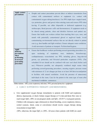 Apply contact
precautions
 Droplet and contact precautions prevent direct or indirect transmission from
contact with contaminated surfaces or equipment (i.e. contact with
contaminated oxygen tubing/interfaces). Use PPE (triple layer surgical mask,
eye protection, gloves and gown) when entering room and remove PPE when
leaving. If possible, use either disposable or dedicated equipment (e.g.
stethoscopes, blood pressure cuffs and thermometers). If equipment needs to
be shared among patients, clean and disinfect between each patient use.
Ensure that health care workers refrain from touching their eyes, nose, and
mouth with potentially contaminated gloved or ungloved hands. Avoid
contaminating environmental surfaces that are not directly related to patient
care (e.g. door handles and light switches). Ensure adequate room ventilation.
Avoid movement of patients or transport. Perform hand hygiene.
Apply
airborne
precautions
when
performing
an aerosol
generating
procedure
 Ensure that healthcare workers performing aerosol-generating procedures (i.e.
open suctioning of respiratory tract, intubation, bronchoscopy,
cardiopulmonary resuscitation) use PPE, including gloves, long-sleeved
gowns, eye protection, and fit-tested particulate respirators (N95). (The
scheduled fit test should not be confused with user seal check before each
use.) Whenever possible, use adequately ventilated single rooms when
performing aerosol-generating procedures, meaning negative pressure rooms
with minimum of 12 air changes per hour or at least 160 litres/second/patient
in facilities with natural ventilation. Avoid the presence of unnecessary
individuals in the room. Care for the patient in the same type of room after
mechanical ventilation commences
Abbreviations: ARI,acute respiratory infection; PPE,personal protective equipment
4. EARLY SUPPORTIVE THERAPY AND MONITORING
a. Give supplemental oxygen therapy immediately to patients with SARI and respiratory
distress, hypoxaemia, or shock: Initiate oxygen therapy at 5 L/min and titrate flow rates to
reach target SpO2 ≥90% in non-pregnant adults and SpO2 ≥92-95 % in pregnant patients.
Children with emergency signs (obstructed or absent breathing, severe respiratory distress,
central cyanosis, shock, coma or convulsions) should receive oxygen therapy during
resuscitation to target SpO2
≥94%; otherwise, the target SpO2 is ≥90%. All areas where patients with SARI are cared
 