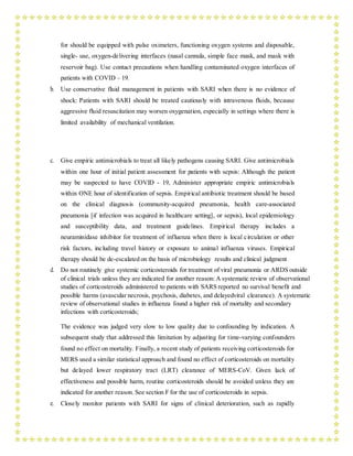 for should be equipped with pulse oximeters, functioning oxygen systems and disposable,
single- use, oxygen-delivering interfaces (nasal cannula, simple face mask, and mask with
reservoir bag). Use contact precautions when handling contaminated oxygen interfaces of
patients with COVID – 19.
b. Use conservative fluid management in patients with SARI when there is no evidence of
shock: Patients with SARI should be treated cautiously with intravenous fluids, because
aggressive fluid resuscitation may worsen oxygenation, especially in settings where there is
limited availability of mechanical ventilation.
c. Give empiric antimicrobials to treat all likely pathogens causing SARI. Give antimicrobials
within one hour of initial patient assessment for patients with sepsis: Although the patient
may be suspected to have COVID - 19, Administer appropriate empiric antimicrobials
within ONE hour of identification of sepsis. Empirical antibiotic treatment should be based
on the clinical diagnosis (community-acquired pneumonia, health care-associated
pneumonia [if infection was acquired in healthcare setting], or sepsis), local epidemiology
and susceptibility data, and treatment guidelines. Empirical therapy includes a
neuraminidase inhibitor for treatment of influenza when there is local circulation or other
risk factors, including travel history or exposure to animal influenza viruses. Empirical
therapy should be de-escalated on the basis of microbiology results and clinical judgment
d. Do not routinely give systemic corticosteroids for treatment of viral pneumonia or ARDS outside
of clinical trials unless they are indicated for another reason: A systematic review of observational
studies of corticosteroids administered to patients with SARS reported no survival benefit and
possible harms (avascular necrosis, psychosis, diabetes, and delayedviral clearance). A systematic
review of observational studies in influenza found a higher risk of mortality and secondary
infections with corticosteroids;
The evidence was judged very slow to low quality due to confounding by indication. A
subsequent study that addressed this limitation by adjusting for time-varying confounders
found no effect on mortality. Finally, a recent study of patients receiving corticosteroids for
MERS used a similar statistical approach and found no effect of corticosteroids on mortality
but delayed lower respiratory tract (LRT) clearance of MERS-CoV. Given lack of
effectiveness and possible harm, routine corticosteroids should be avoided unless they are
indicated for another reason. See section F for the use of corticosteroids in sepsis.
e. Closely monitor patients with SARI for signs of clinical deterioration, such as rapidly
 