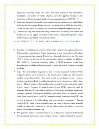 progressive respiratory failure and sepsis, and apply supportive care interventions
immediately: Application of timely, effective, and safe supportive therapies is the
cornerstone of therapy for patients that develop severe manifestations of COVID – 19.
f. Understand the patient’s co-morbid condition(s) to tailor the management of critical illness
and appreciate the prognosis: During intensive care management of SARI, determine which
chronic therapies should be continued and which therapies should be stopped temporarily.
g. Communicate early with patient and family: Communicate pro-actively with patients and
families and provide support and prognostic information. Understand the patient’s values
and preferences regarding life-sustaining interventions.
5.MANAGEMENT OF HYPOXEMIC RESPIRATORY FAILURE AND ARDS
 Recognize severe hypoxemic respiratory failure when a patient with respiratory distress is
failing standard oxygen therapy. Patients may continue to have increased work of breathing
or hypoxemia even when oxygen is delivered via a face mask with reservoir bag (flow rates
of 10-15 L/min, which is typically the minimum flow required to maintain bag inflation;
FiO2 0.60-0.95). Hypoxemic respiratory failure in ARDS commonly results from
intrapulmonary ventilation-perfusion mismatch or shunt and usually requires mechanical
ventilation.
 High – flow nasal catheter oxygenation or non – invasive mechanical ventilation: When
respiratory distress and/or hypoxemia of the patient cannot be alleviated after receiving
standard oxygen therapy, high – flow nasal cannula oxygen therapy or non – invasive
ventilation can be considered. If conditions do not improve or even get worse within a short
time (1 – 2 hours), tracheal intubation and invasive mechanical ventilation should be used in
a timely manner. Compared to standard oxygen therapy, HFNO reduces the need for
intubation. Patients with hypercapnia (exacerbation of obstructive lung disease, cardiogenic
pulmonary oedema), hemodynamic instability, multi-organ failure, or abnormal mental
status should generally not receive HFNO, although emerging data suggest that HFNO may
be safe in patients with mild-moderate and non-worsening hypercapnia25. Patients
receiving HFNO should be in a monitored setting and cared for by experienced personnel
capable of endotracheal intubation in case the patient acutely deteriorates or does not
improve aftera short trial (about 1 hr).
 NIV guidelines make no recommendation on use in hypoxemic respiratory failure (apart
from cardiogenic pulmonary oedema and post-operative respiratory failure) or pandemic
 