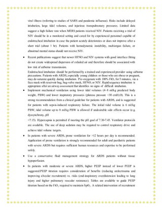 viral illness (referring to studies of SARS and pandemic influenza). Risks include delayed
intubation, large tidal volumes, and injurious transpulmonary pressures. Limited data
suggest a high failure rate when MERS patients received NIV. Patients receiving a trial of
NIV should be in a monitored setting and cared for by experienced personnel capable of
endotracheal intubation in case the patient acutely deteriorates or does not improve after a
short trial (about 1 hr). Patients with hemodynamic instability, multiorgan failure, or
abnormal mental status should not receive NIV.
 Recent publications suggest that newer HFNO and NIV systems with good interface fitting
do not create widespread dispersion of exhaled air and therefore should be associated with
low risk of airborne transmission.
Endotracheal intubation should be performed by a trained and experienced provider using airborne
precautions. Patients with ARDS,especially young children or those who are obese or pregnant,
may de-saturate quickly during intubation. Pre-oxygenate with 100% FiO2 for 5 minutes, via a
face mask with reservoir bag, bag-valve mask, HFNO, or NIV. Rapidsequence intubation is
appropriate after an airway assessment that identifies no signs of difficult intubation.
 Implement mechanical ventilation using lower tidal volumes (4–8 ml/kg predicted body
weight, PBW) and lower inspiratory pressures (plateau pressure <30 cmH2O). This is a
strong recommendation from a clinical guideline for patients with ARDS, and is suggested
for patients with sepsis-induced respiratory failure. The initial tidal volume is 6 ml/kg
PBW; tidal volume up to 8 ml/kg PBW is allowed if undesirable side effects occur (e.g.
dyssynchrony, pH
<7.15). Hypercapnia is permitted if meeting the pH goal of 7.30-7.45. Ventilator protocols
are available. The use of deep sedation may be required to control respiratory drive and
achieve tidal volume targets.
 In patients with severe ARDS, prone ventilation for >12 hours per day is recommended.
Application of prone ventilation is strongly recommended for adult and paediatric patients
with severe ARDS but requires sufficient human resources and expertise to be performed
safely.
 Use a conservative fluid management strategy for ARDS patients without tissue
hypoperfusion.
 In patients with moderate or severe ARDS, higher PEEP instead of lower PEEP is
suggested.PEEP titration requires consideration of benefits (reducing atelectrauma and
improving alveolar recruitment) vs. risks (end-inspiratory overdistension leading to lung
injury and higher pulmonary vascular resistance). Tables are available to guide PEEP
titration based on the FiO2 required to maintain SpO2. A related intervention of recruitment
 