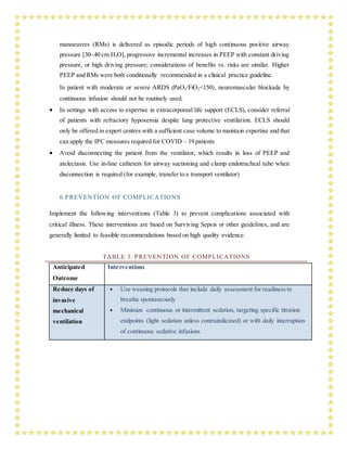 manoeuvres (RMs) is delivered as episodic periods of high continuous positive airway
pressure [30–40 cm H2O], progressive incremental increases in PEEP with constant driving
pressure, or high driving pressure; considerations of benefits vs. risks are similar. Higher
PEEP and RMs were both conditionally recommended in a clinical practice guideline.
In patient with moderate or severe ARDS (PaO2/FiO2<150), neuromuscular blockade by
continuous infusion should not be routinely used.
 In settings with access to expertise in extracorporeal life support (ECLS), consider referral
of patients with refractory hypoxemia despite lung protective ventilation. ECLS should
only be offered in expert centres with a sufficient case volume to maintain expertise and that
can apply the IPC measures required for COVID – 19 patients
 Avoid disconnecting the patient from the ventilator, which results in loss of PEEP and
atelectasis. Use in-line catheters for airway suctioning and clamp endotracheal tube when
disconnection is required (for example, transfer to a transport ventilator)
6.PREVENTION OF COMPLICATIONS
Implement the following interventions (Table 3) to prevent complications associated with
critical illness. These interventions are based on Surviving Sepsis or other guidelines, and are
generally limited to feasible recommendations based on high quality evidence.
TABLE 3: PREVENTION OF COMPLICATIONS
Anticipated
Outcome
Interventions
Reduce days of
invasive
mechanical
ventilation
 Use weaning protocols that include daily assessment for readiness to
breathe spontaneously
 Minimize continuous or intermittent sedation, targeting specific titration
endpoints (light sedation unless contraindicated) or with daily interruption
of continuous sedative infusions
 