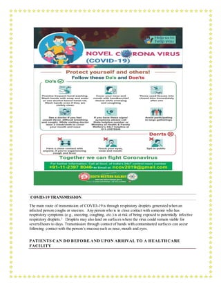 COVID-19 TRANSMISSION
The main route of transmission of COVID-19 is through respiratory droplets generated when an
infected person coughs or sneezes. Any person who is in close contact with someone who has
respiratory symptoms (e.g., sneezing, coughing, etc.) is at risk of being exposed to potentially infective
respiratory droplets.2
Droplets may also land on surfaces where the virus could remain viable for
severalhours to days. Transmission through contact of hands with contaminated surfaces can occur
following contact with the person’s mucosa such as nose, mouth and eyes.
PATIENTS CAN DO BEFORE AND UPON ARRIVAL TO A HEALTHCARE
FACILITY
 