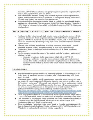 procedures, COVID-19 case definition, and appropriate personal protective equipment (PPE)
use (i.e., mask, eye protection, gown and gloves).
 Train administrative personnel working in the reception of patients on how to perform hand
hygiene, maintain appropriate distance, and on how to advice patients properly on the use of
facemask,hand hygiene, and separation from other patients.
 A standardized triage algorithm/questionnaire should be available for use and should include
questions that will determine if the patient meets the COVID-19 case definition4
(Appendix 3).
HCWs should be encouraged to have a high level of clinical suspicion of COVID-19 given the
global pandemic.
SET UP A “RESPIRATORY WAITING AREA” FOR SUSPECTED COVID-19 PATIENTS
 Healthcare facilities without enough single isolation rooms or those located in areas with high
community transmission should designate a separate,well-ventilated area where patients at
high risk* for COVID-19 can wait. This area should have benches,stalls or chairs separated by
at least one meter distance. Respiratory waiting areas should have dedicated toilets and hand
hygiene stations.
 Post clear signs informing patients of the location of “respiratory waiting areas.” Train the
registration desk staff to direct patients immediately to these areas after registration.
 Provide paper tissues, alcohol-based hand rub, and trash bin with lid for the “respiratory
waiting area.”
 Develop a process to reduce the amount of time patients are in the “respiratory waiting area,”
which may include:
o Allocation of additional staff to triage patients at high risk for COVID-19
o Setting up a notification system that allows patients to wait in a personal vehicle or
outside of the facility (if medically appropriate) in a place that social distance can be
maintained and be notified by phone or other remote methods when it is their turn to be
evaluated.
TRIAGE PROCESS
 A facemask should be given to patients with respiratory symptoms as soon as they get to the
facility if they do not already have one. All patients in the “respiratory waiting area” should
wear a facemask.
 If facemasks are not available, provide paper tissues or request the patient to cover their nose
and mouth with a scarf, bandana, or T-shirt during the entire triage process, including while in
the “respiratory waiting area”. A homemade mask with cloth can also be used as source control,
if the patient has one. Caution should be exercised as these items will become contaminated and
can serve as a source of transmission to other patients or even family members. WHO’s
guidance should be followed by patients and family members to clean these items.
(https://www.who.int/news-room/q-a-detail/q-a-on-infection-prevention-and-control-for-health-
care-workers-caring-for-patients-with-suspected-or-confirmed-2019-ncovexternal icon).
 Follow triage protocol (Appendix 3) and immediately isolate/separate patients at high risk* for
COVID-19 in single-person rooms with doors closed or designated “respiratory waiting areas.”
 Limit the number of accompanying family members in the waiting area for suspected COVID-
19 patients (no one less than 18 years old unless a patient or a parent). Anyone in the
“respiratory waiting area” should wear a facemask.
 Triage area,including “respiratory waiting areas,” should be cleaned at least twice a day with a
focus on frequently touched surfaces. Cleaning can be done with 0.5% (5000ppm) chlorine or
70% alcohol for surfaces that do not tolerate chlorine (Appendix 4).
 