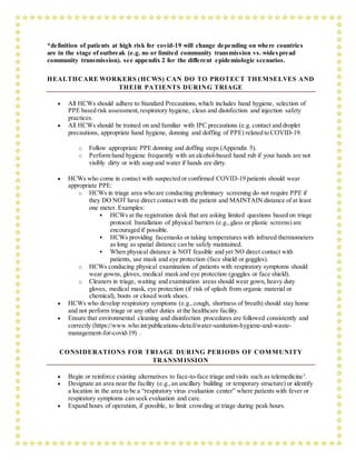 *definition of patients at high risk for covid-19 will change depending on where countries
are in the stage of outbreak (e.g. no or limited community transmission vs. wides pread
community transmission). see appendix 2 for the different epidemiologic scenarios.
HEALTHCARE WORKERS (HCWS) CAN DO TO PROTECT THEMSELVES AND
THEIR PATIENTS DURING TRIAGE
 All HCWs should adhere to Standard Precautions,which includes hand hygiene, selection of
PPE based risk assessment,respiratory hygiene, clean and disinfection and injection safety
practices.
 All HCWs should be trained on and familiar with IPC precautions (e.g. contact and droplet
precautions, appropriate hand hygiene, donning and doffing of PPE) related to COVID-19.
o Follow appropriate PPE donning and doffing steps (Appendix 5).
o Perform hand hygiene frequently with an alcohol-based hand rub if your hands are not
visibly dirty or with soap and water if hands are dirty.
 HCWs who come in contact with suspected or confirmed COVID-19 patients should wear
appropriate PPE:
o HCWs in triage area who are conducting preliminary screening do not require PPE if
they DO NOT have direct contact with the patient and MAINTAIN distance of at least
one meter. Examples:
 HCWs at the registration desk that are asking limited questions based on triage
protocol. Installation of physical barriers (e.g.,glass or plastic screens) are
encouraged if possible.
 HCWs providing facemasks or taking temperatures with infrared thermometers
as long as spatial distance can be safely maintained.
 When physical distance is NOT feasible and yet NO direct contact with
patients, use mask and eye protection (face shield or goggles).
o HCWs conducing physical examination of patients with respiratory symptoms should
wear gowns, gloves, medical mask and eye protection (goggles or face shield).
o Cleaners in triage, waiting and examination areas should wear gown, heavy duty
gloves, medical mask, eye protection (if risk of splash from organic material or
chemical), boots or closed work shoes.
 HCWs who develop respiratory symptoms (e.g.,cough, shortness of breath) should stay home
and not perform triage or any other duties at the healthcare facility.
 Ensure that environmental cleaning and disinfection procedures are followed consistently and
correctly (https://www.who.int/publications-detail/water-sanitation-hygiene-and-waste-
management-for-covid-19) .
CONSIDERATIONS FOR TRIAGE DURING PERIODS OF COMMUNITY
TRANSMISSION
 Begin or reinforce existing alternatives to face-to-face triage and visits such as telemedicine3
.
 Designate an area near the facility (e.g.,an ancillary building or temporary structure) or identify
a location in the area to be a “respiratory virus evaluation center” where patients with fever or
respiratory symptoms can seek evaluation and care.
 Expand hours of operation, if possible, to limit crowding at triage during peak hours.
 