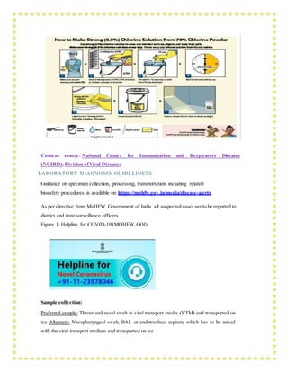 Content source: National Center for Immunization and Respiratory Diseases
(NCIRD), Division ofViral Diseases
LABORATORY DIAGNOSIS GUIDELINESS
Guidance on specimen collection, processing, transportation, including related
biosafety procedures, is available on https://mohfw.gov.in/media/disease-alerts.
As per directive from MoHFW, Government of India, all suspected cases are to be reported to
district and state surveillance officers.
Figure 1: Helpline for COVID-19 (MOHFW,GOI)
Sample collection:
Preferred sample: Throat and nasal swab in viral transport media (VTM) and transported on
ice Alternate: Nasopharyngeal swab, BAL or endotracheal aspirate which has to be mixed
with the viral transport medium and transported on ice
 