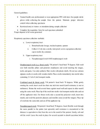 General guidelines:
 Trained health care professionals to wear appropriate PPE with latex free purple nitrile
gloves while collecting the sample from the patient. Maintain proper infection
control when collecting specimens
 Restricted entry to visitors or attendants during sample collection
 Complete the requisition form for each specimen submitted
Proper disposal of all waste generated
Respiratory specimen collection methods:
a. Lower respiratory tract
i. Bronchoalveolar lavage, trachealaspirate, sputum
ii. Collect 2-3 mL into a sterile, leak-proof, screw-capsputum collection
cup or sterile dry container.
b. Upper respiratory tract
i. Nasopharyngeal swab AND oropharyngeal swab
Oropharyngeal swab (e.g. throat swab): Tilt patient’s head back 70 degrees. Rub swab
over both tonsillar pillars and posterior oropharynx and avoid touching the tongue,
teeth, and gums. Use only synthetic fiber swabs with plastic shafts. Do not use calcium
alginate swabs or swabs with wooden shafts. Place swabs immediately into sterile tubes
containing 2-3 ml of viral transport media.
Combined nasal & throat swab: Tilt patient’s head back 70 degrees. While gently
rotating the swab, insert swab less than one inch into nostril (until resistance is met at
turbinates). Rotate the swab several times against nasal wall and repeat in other nostril
using the same swab. Place tip of the swab into sterile viral transport media tube and cut
off the applicator stick. For throat swab, take a second dry polyester swab, insert into
mouth, and swab the posterior pharynx and tonsillar areas (avoid the tongue). Place tip
of swab into the same tube and cut off the applicator tip.
Nasopharyngeal swab: Tilt patient’s head back 70 degrees. Insert flexible swab through
the nares parallel to the palate (not upwards) until resistance is encountered or the
distance is equivalent to that from the ear to the nostril of the patient. Gently, rub and
roll the swab. Leave the swab in place for several seconds to absorb secretions before
 