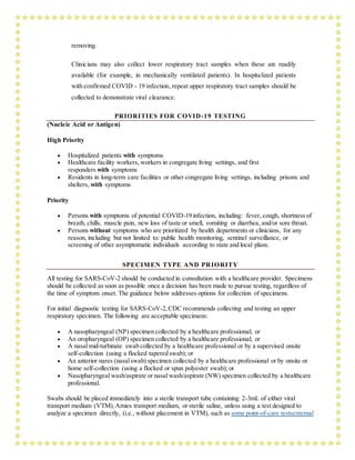 removing.
Clinicians may also collect lower respiratory tract samples when these are readily
available (for example, in mechanically ventilated patients). In hospitalized patients
with confirmed COVID - 19 infection, repeat upper respiratory tract samples should be
collected to demonstrate viral clearance.
PRIORITIES FOR COVID-19 TESTING
(Nucleic Acid or Antigen)
High Priority
 Hospitalized patients with symptoms
 Healthcare facility workers, workers in congregate living settings, and first
responders with symptoms
 Residents in long-term care facilities or other congregate living settings, including prisons and
shelters, with symptoms
Priority
 Persons with symptoms of potential COVID-19 infection, including: fever, cough, shortness of
breath, chills, muscle pain, new loss of taste or smell, vomiting or diarrhea, and/or sore throat.
 Persons without symptoms who are prioritized by health departments or clinicians, for any
reason, including but not limited to: public health monitoring, sentinel surveillance, or
screening of other asymptomatic individuals according to state and local plans.
SPECIMEN TYPE AND PRIORITY
All testing for SARS-CoV-2 should be conducted in consultation with a healthcare provider. Specimens
should be collected as soon as possible once a decision has been made to pursue testing, regardless of
the time of symptom onset. The guidance below addresses options for collection of specimens.
For initial diagnostic testing for SARS-CoV-2,CDC recommends collecting and testing an upper
respiratory specimen. The following are acceptable specimens:
 A nasopharyngeal (NP) specimen collected by a healthcare professional; or
 An oropharyngeal (OP) specimen collected by a healthcare professional; or
 A nasal mid-turbinate swab collected by a healthcare professional or by a supervised onsite
self-collection (using a flocked tapered swab); or
 An anterior nares (nasalswab) specimen collected by a healthcare professional or by onsite or
home self-collection (using a flocked or spun polyester swab); or
 Nasopharyngeal wash/aspirate or nasal wash/aspirate (NW) specimen collected by a healthcare
professional.
Swabs should be placed immediately into a sterile transport tube containing 2-3mL of either viral
transport medium (VTM),Amies transport medium, or sterile saline, unless using a test designed to
analyze a specimen directly, (i.e., without placement in VTM), such as some point-of-care testsexternal
 