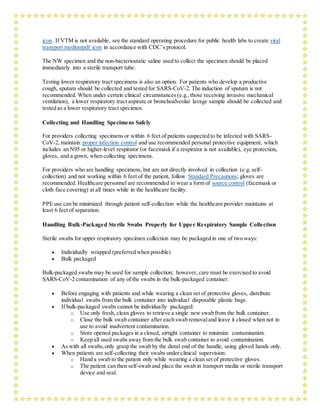 icon. If VTM is not available, see the standard operating procedure for public health labs to create viral
transport mediumpdf icon in accordance with CDC’s protocol.
The NW specimen and the non-bacteriostatic saline used to collect the specimen should be placed
immediately into a sterile transport tube.
Testing lower respiratory tract specimens is also an option. For patients who develop a productive
cough, sputum should be collected and tested for SARS-CoV-2. The induction of sputum is not
recommended. When under certain clinical circumstances (e.g.,those receiving invasive mechanical
ventilation), a lower respiratory tract aspirate or bronchoalveolar lavage sample should be collected and
tested as a lower respiratory tract specimen.
Collecting and Handling Specimens Safely
For providers collecting specimens or within 6 feet of patients suspected to be infected with SARS-
CoV-2, maintain proper infection control and use recommended personal protective equipment, which
includes an N95 or higher-level respirator (or facemask if a respirator is not available), eye protection,
gloves, and a gown, when collecting specimens.
For providers who are handling specimens, but are not directly involved in collection (e.g. self-
collection) and not working within 6 feet of the patient, follow Standard Precautions; gloves are
recommended. Healthcare personnel are recommended to wear a form of source control (facemask or
cloth face covering) at all times while in the healthcare facility.
PPE use can be minimized through patient self-collection while the healthcare provider maintains at
least 6 feet of separation.
Handling Bulk-Packaged Sterile Swabs Properly for Upper Respiratory Sample Collection
Sterile swabs for upper respiratory specimen collection may be packaged in one of two ways:
 Individually wrapped (preferred when possible)
 Bulk packaged
Bulk-packaged swabs may be used for sample collection; however, care must be exercised to avoid
SARS-CoV-2 contamination of any of the swabs in the bulk-packaged container.
 Before engaging with patients and while wearing a clean set of protective gloves, distribute
individual swabs from the bulk container into individual disposable plastic bags.
 If bulk-packaged swabs cannot be individually packaged:
o Use only fresh, clean gloves to retrieve a single new swab from the bulk container.
o Close the bulk swab container after each swab removaland leave it closed when not in
use to avoid inadvertent contamination.
o Store opened packages in a closed, airtight container to minimize contamination.
o Keep all used swabs away from the bulk swab container to avoid contamination.
 As with all swabs,only grasp the swab by the distal end of the handle, using gloved hands only.
 When patients are self-collecting their swabs under clinical supervision:
o Hand a swab to the patient only while wearing a clean set of protective gloves.
o The patient can then self-swab and place the swab in transport media or sterile transport
device and seal.
 