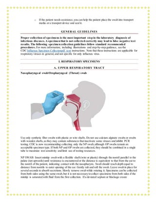 o If the patient needs assistance,you can help the patient place the swab into transport
media or a transport device and seal it.
GENERAL GUIDELINES
Proper collection of specimens is the most important step in the laboratory diagnosis of
infectious diseases. A specimen that is not collected correctly may lead to false negative test
results. The following specimen collection guidelines follow standard recommended
procedures. For more information, including illustrations and step-by-step guidance, see the
CDC Influenza Specimen Collectionpdf icon instructions. Note that these instructions are applicable for
respiratory viruses in general, and not specific for only influenza virus.
I. RESPIRATORY SPECIMENS
A. UPPER RESPIRATORY TRACT
Nasopharyngeal swab/Oropharyngeal (Throat) swab
Use only synthetic fiber swabs with plastic or wire shafts. Do not use calcium alginate swabs or swabs
with wooden shafts,as they may contain substances that inactivate some viruses and inhibit PCR
testing. CDC is now recommending collecting only the NP swab,although OP swabs remain an
acceptable specimen type. If both NP and OP swabs are collected, they should be combined in a single
tube to maximize test sensitivity and limit use of testing resources.
NP SWAB: Insert minitip swab with a flexible shaft (wire or plastic) through the nostril parallel to the
palate (not upwards) until resistance is encountered or the distance is equivalent to that from the ear to
the nostril of the patient, indicating contact with the nasopharynx. Swab should reach depth equal to
distance from nostrils to outer opening of the ear. Gently rub and roll the swab. Leave swab in place for
severalseconds to absorb secretions. Slowly remove swab while rotating it. Specimens can be collected
from both sides using the same swab,but it is not necessary to collect specimens from both sides if the
minitip is saturated with fluid from the first collection. If a deviated septum or blockage create
 