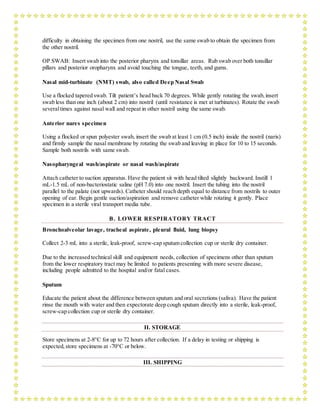 difficulty in obtaining the specimen from one nostril, use the same swab to obtain the specimen from
the other nostril.
OP SWAB: Insert swab into the posterior pharynx and tonsillar areas. Rub swab over both tonsillar
pillars and posterior oropharynx and avoid touching the tongue, teeth, and gums.
Nasal mid-turbinate (NMT) swab, also called Deep Nasal Swab
Use a flocked tapered swab. Tilt patient’s head back 70 degrees. While gently rotating the swab,insert
swab less than one inch (about 2 cm) into nostril (until resistance is met at turbinates). Rotate the swab
severaltimes against nasal wall and repeat in other nostril using the same swab.
Anterior nares specimen
Using a flocked or spun polyester swab, insert the swab at least 1 cm (0.5 inch) inside the nostril (naris)
and firmly sample the nasal membrane by rotating the swab and leaving in place for 10 to 15 seconds.
Sample both nostrils with same swab.
Nasopharyngeal wash/aspirate or nasal wash/aspirate
Attach catheter to suction apparatus. Have the patient sit with head tilted slightly backward. Instill 1
mL-1.5 mL of non-bacteriostatic saline (pH 7.0) into one nostril. Insert the tubing into the nostril
parallel to the palate (not upwards). Catheter should reach depth equal to distance from nostrils to outer
opening of ear. Begin gentle suction/aspiration and remove catheter while rotating it gently. Place
specimen in a sterile viral transport media tube.
B. LOWER RESPIRATORY TRACT
Bronchoalveolar lavage, tracheal aspirate, pleural fluid, lung biopsy
Collect 2-3 mL into a sterile, leak-proof, screw-cap sputum collection cup or sterile dry container.
Due to the increased technical skill and equipment needs, collection of specimens other than sputum
from the lower respiratory tract may be limited to patients presenting with more severe disease,
including people admitted to the hospital and/or fatal cases.
Sputum
Educate the patient about the difference between sputum and oral secretions (saliva). Have the patient
rinse the mouth with water and then expectorate deep cough sputum directly into a sterile, leak-proof,
screw-cap collection cup or sterile dry container.
II. STORAGE
Store specimens at 2-8°C for up to 72 hours after collection. If a delay in testing or shipping is
expected,store specimens at -70°C or below.
III. SHIPPING
 