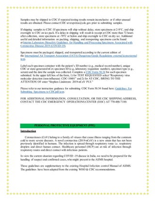 Samples may be shipped to CDC if repeated testing results remain inconclusive or if other unusual
results are obtained. Please contact CDC at respvirus@cdc.gov prior to submitting samples.
If shipping samples to CDC: If specimens will ship without delay, store specimens at 2-8°C, and ship
overnight to CDC on ice pack. If a delay in shipping will result in receipt at CDC more than 72 hours
after collection, store specimens at -70°C or below and ship overnight to CDC on dry ice. Additional
useful and detailed information on packing, shipping, and transporting specimens can be found
at Interim Laboratory Biosafety Guidelines for Handling and Processing Specimens Associated with
Coronavirus Disease 2019 (COVID-19).
Specimens must be packaged, shipped, and transported according to the current edition of
the International Air Transport Association (IATA) Dangerous Goods Regulations external iconexternal
icon.
Label each specimen container with the patient’s ID number (e.g., medical record number), unique
CDC or state-generated nCov specimen ID (e.g.,laboratory requisition number), specimen type (e.g.,
serum) and the date the sample was collected. Complete a CDC Form 50.34 for each specimen
submitted. In the upper left box of the form, 1) for TEST REQUESTED select “Respiratory virus
molecular detection (non-influenza) CDC-10401” and 2) for AT CDC, BRING TO THE
ATTENTION OF enter “Stephen Lindstrom: 2019-nCoV PUI.”
Please refer to our instruction guidance for submitting CDC Form 50.34 found here: Guidelines For
Submitting Specimens to CDCpdf icon.
FOR ADDITIONAL INFORMATION, CONSULTATION, OR THE CDC SHIPPING ADDRESS,
CONTACT THE CDC EMERGENCY OPERATIONS CENTER (EOC) AT 770-488-7100.
PERSONAL PROTECTIVE EQUIPMENT (PPE)
Introduction
Coronaviruses (CoV) belong to a family of viruses that cause illness ranging from the common
cold to more severe diseases. A novel coronavirus (2019-nCoV) is a new strain that has not been
previously identified in humans. The infection is spread through respiratory route i.e. respiratory
droplets and direct human contact. Healthcare personnel (HCP) are at risk of infection through
respiratory routes and direct contact with infectious patients.
In view the current situation regarding COVID -19 disease in India, we need to be prepared for the
handling of suspect and confirmed cases,who might present to the AIIMS hospital.
These guidelines are supplementary to the existing Hospital Infection control Manual of AIIMS.
The guidelines have been adapted from the existing WHO & CDC recommendations.
 
