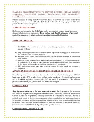 STANDARD RECOMMENDATIONS TO PREVENT INFECTION SPREAD INCLUDE
STANDARD PRECAUTIONS, CONTACT PRECAUTIONS AND RESPIRATORY
PRECAUTIONS.
Patients suspected of having 2019-nCoV infection should be shifted to the isolation facility from
the triage area as soon as possible. The HCP should do this after donning appropriate PPE. The
patient should wear mask/respirator.
STANDARD PRECAUTIONS
Health-care workers caring for PUI (Patient under investigation) patients should implement
standard infection control precautions. These include basic hand hygiene, use of personal
protective equipment, respiratory etiquettes, and environmental disinfection.
PATIENT PLACEMENT
 The PUI has to be admitted in an isolation room with negative pressure and at least 6 air
changes per hour.
 Only essential personnel should enter the room. Implement staffing policies to minimize
the number of HCP who enter the room.
 Facilities should keep a log of all persons who care for or enter the rooms or care area of
these patients.
 Use dedicated or disposable noncritical patient-care equipment (e.g., blood pressure cuffs).
If equipment will be used for more than one patient, clean and disinfect such equipment
before use on another patient according to manufacturer’s instructions.
 HCP entering the room soon after a patient vacates the room should use respiratory
protection.
ADVICE ON THE USAGE OF PPE IN THE CONTEXT OF COVID-19
The following are recommendations for the rational use of personal protective equipment (PPE) at
health care facilities. PPE includes gloves, medical masks, goggles or a face shield, and gowns, as
well as for specific procedures, respirators (i.e., N95) and aprons. It is intended for HCPs, infection
prevention and control (IPC) professionals and health care managers.
GENERAL ADVICE
Hand hygiene remains one of the most important measures for all persons for the prevention
and control of majority of the respiratory viral infections -, including 2019-nCoV infections or
COVID-19. This can be performed with soap and water or alcohol-based hand rubs. Wearing a
medical mask is one of the prevention measures to limit spread of certain respiratory diseases,
including 2019-nCoV, is useful when worn by the persons suffering from the disease or contacts of
the patients. These measures must be combined with other IPC measures to prevent the human-to-
human transmission of COVID-19, depending on the specific situation.
Community setting (Applicable to all staff)
 