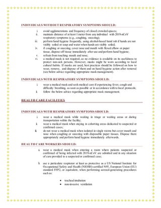 INDIVIDUALS WITHOUT RESPIRATORY SYMPTOMS SHOULD:
i. avoid agglomerations and frequency of closed crowded spaces;
ii. maintain distance of at least 1 meter from any individual with 2019-nCoV
respiratory symptoms (e.g., coughing, sneezing);
iii. perform hand hygiene frequently, using alcohol-based hand rub if hands are not
visibly soiled or soap and water when hands are visibly soiled;
iv. if coughing or sneezing, cover nose and mouth with flexed elbow or paper
tissue, dispose-off tissue immediately after use and perform hand hygiene;
v. refrain from touching mouth and nose;
vi. a medical mask is not required, as no evidence is available on its usefulness to
protect non-sick persons. However, masks might be worn according to local
cultural habits. If masks are used, best practices should be followed on how to
wear, remove, and dispose of them and on hand hygiene action after removal
(see below advice regarding appropriate mask management).
INDIVIDUALS WITH RESPIRATORY SYMPTOMS SHOULD:
i. wear a medical mask and seek medical care if experiencing fever, cough and
difficulty breathing, as soon as possible or in accordance with to local protocols;
ii. follow the below advice regarding appropriate mask management.
HEALTH CARE FACILITIES
INDIVIDUALS WITH RESPIRATORY SYMPTOMS SHOULD:
i. wear a medical mask while waiting in triage or waiting areas or during
transportation within the facility;
ii. wear a medical mask when staying in cohorting areas dedicated to suspected or
confirmed cases;
iii. do not wear a medical mask when isolated in single rooms but cover mouth and
nose when coughing or sneezing with disposable paper tissues. Dispose them
appropriately and perform hand hygiene immediately afterwards.
HEALTH CARE WORKERS SHOULD:
a. wear a medical mask when entering a room where patients suspected or
confirmed of being infected with 2019-nCoV are admitted and in any situation
of care provided to a suspected or confirmed case;
b. use a particulate respirator at least as protective as a US National Institute for
Occupational Safety and Health (NIOSH)-certified N95, European Union (EU)
standard FFP2, or equivalent, when performing aerosol-generating procedures
such as:
 trachealintubation
 non-invasive ventilation
 