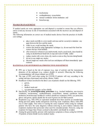  tracheotomy
 cardiopulmonary resuscitation
 manual ventilation before intubation and
 bronchoscopy
MASKS MANAGEMENT
If medical masks are worn, appropriate use and disposal is essential to ensure they are effective
and to avoid any increase in risk of transmission associated with the incorrect use and disposal of
masks.
The following information on correct use of medical masks derives from the practices in health-
care settings:
a. place mask carefully to cover mouth and nose and tie securely to minimise any
gaps between the face and the mask;
b. while in use, avoid touching the mask;
c. remove the mask by using appropriate technique (i.e. do not touch the front but
remove the lace from behind);
d. after removal or whenever you inadvertently touch a used mask, clean hands by
using an alcohol-based hand rub or soap and water if visibly soiled
e. replace masks with a new clean, dry mask as soon as they become damp/humid;
f. do not re-use single-use masks;
g. discard single-use masks after each use and dispose-off them immediately upon
removal.
RATIONAL USE OF PERSONAL PROTECTIVE EQUIPMENT
 PPE use is based on the risk of exposure (e.g., type of activity) and the transmission
dynamics of the pathogen (e.g., contact, droplet or aerosol). Observing the following
recommendations will ensure rational use of PPE.
 The type of PPE used when caring for COVID-19 patients will vary according to the
setting and type of personnel and activity (Below Table).
 Healthcare workers involved in the direct care of patients should use the following PPE:
o gowns,
o gloves,
o medical mask and
o eye protection (goggles or face shield).
 Specifically, for aerosol-generating procedures (e.g., tracheal intubation, non-invasive
ventilation, tracheostomy, cardiopulmonary resuscitation, manual ventilation before
intubation, bronchoscopy) healthcare workers should use respirators (N95), eye protection,
gloves and gowns; aprons should also be used if gowns are not fluid resistant.
 Respirators (e.g., N95, FFP2 or equivalent standard) have been used for an extended time
during previous public health emergencies involving acute respiratory illness when PPE
was in short supply. This refers to wearing the same respirator while caring for multiple
patients who have the same diagnosis without removing it, and evidence indicates that
respirators maintain their protection when used for extended periods. However, using one
respirator for longer than 4 hours can lead to discomfort and should be avoided.
 Among the general public, persons with respiratory symptoms or those caring for COVID-
19 patients at home should receive medical masks.
 