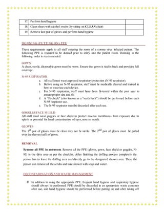 17. Perform hand hygiene
18. Clean shoes with alcohol swabs (by sitting on CLEAN chair)
19. Remove last pair of gloves and perform hand hygiene
DONNING (PUTTING ON) PPE
These requirements apply to all staff entering the room of a corona virus infected patient. The
following PPE is required to be donned prior to entry into the patient room. Donning in the
following order is recommended.
GOWN
A clean, sterile, disposable gown must be worn. Ensure that gown is tied in back and provides full
coverage.
N-95 RESPIRATOR
a. All staff must wear approved respiratory protection (N-95 respirator).
b. Before using an N-95 respirator, staff must be medically cleared and trained in
how to wear/use each device.
c. For N-95 respirators, staff must have been fit-tested within the past year to
ensure proper size and fit.
d. A “fit-check” (also known as a “seal check”) should be performed before each
N-95 respirator use.
e. The N-95 respirator must be discarded after each use.
GOGGLES/FACE SHIELD
All staff must wear goggles or face shield to protect mucous membranes from exposure due to
splash or potential for hand contamination of eyes,nose or mouth.
GLOVES
The 1st pair of gloves must be clean may not be sterile. The 2nd pair of gloves must be pulled
over the sleeves/cuffs of gown.
REMOVAL
Remove all PPE in anteroom. Remove all the PPE (gloves, gown, face shield or goggles, N-
95) in the dirty area as per the checklist. After finishing the doffing process completely the
person has to leave the doffing area and directly go to the designated shower area. There the
person can remove all the scrubs and take shower with soap and water.
DECONTAMINATIONAND WASTE MANAGEMENT
 In addition to using the appropriate PPE, frequent hand hygiene and respiratory hygiene
should always be performed. PPE should be discarded in an appropriate waste container
after use, and hand hygiene should be performed before putting on and after taking off
 