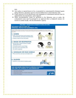 PPE.
 Any surface or material known to be, or potentially be, contaminated by biological agents
during laboratory operations must be correctly disinfected to control infectious risks.
 Proper processes for the identification and segregation of contaminated materials must be
adopted before decontamination and/or disposal.
 Where decontamination cannot be performed in the laboratory area or onsite, the
contaminated waste must be packaged in an approved (that is, leakproof) manner, for
transfer to another facility with decontamination capacity.
FIGURE 1: SEQUENCE FOR PUTTING ON PPE
 