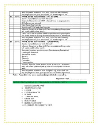 After they finish their meals used plate, cup, water bottle and tray
may be placed at the given place which can then be disposed off.
III. TIME WORK TO BE PERFORMED( 8PM TO 2AM)
Handed over and taken over both shift staff
Disposal of General waste/BMW collected /store in designated area
RBS checked and recorded
Vital checked and recorded
Saturation (SPO2)checked and recorded
Inform to the patient on duty staff (if any complaint/need to press the
bell kept in middle of the ward )
Dinner meals for the patients should be placed at a designated place
and inform patient to pick up their meal one by one with water bottle
After they finish their meals used plate, cup, water bottle and tray
may be placed at the given place which can then be disposed off.
IV TIME WORK TO BE PERFORMED( 2AM TO 8AM)
Handed over and taken over both shift staff
Inform to the patient on duty staff (if any complaint/need to press the
bell kept in middle of the ward )
If any sign/symptom report to consent duty doctors and carried out
symptomatic treatment
Name of the person:
Age/sex:
Diagnosis:
Complaints:
Treatment given :
Morning breakfast for the patients should be placed at a designated
place and inform patient to pick up their meal one by one with water
bottle
After they finish their break fast used plate, cup, water bottle and
tray may be placed at the given place which can then be disposed off.
Note: - Please followthe above-mentioned steps strictly for your safety.
Sign of observer…………………………
DIETARY MANAGEMENT AS PER CONDITION OF THE PATIENTS:
1. MORNINGBREAK FAST
2. MORNINGSNACKS
3. LUNCH
4. EVENINGSNACKS
5. DINNER
6. TURMERIC MILK
7. GREEN TEA
8. DIBETIC DIET
9. HYPERTENSIVE DIET
10. FLUID DIET /THERAPEUTIC DIET
 