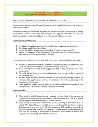 HOUSE KEEPING SERVICES:
CLEANING AND DISINFECTION GUIDELINESS
Practices For Environmenta l Cleaning In Healthcare Facilities
Environmental cleaning is part of Standard Precautions, which should be applied to all patients in
all healthcare facilities
Ensure that cleaning and disinfection procedures are followed consistently and correctly. Cleaning
environmental surfaces with water and detergent and applying commonly used hospital
disinfectants (such as sodium hypochlorite) is an effective and sufficient procedure.
cleaning agents and disinfectants
 1% Sodium Hypochlorite can be used as a disinfectant for cleaning and disinfection
 The solution should be prepared fresh.
 Leaving the solution for a contact time of at least 10 minutes is recommended.
 Alcohol (e.g. isopropyl 70% or ethyl alcohol 70%) can be used to wipe down surfaces
where the use of bleach is not suitable, e.g. metals.
personal protective equipment (ppe) to wear while carrying out cleaning and disinfection works
 Wear heavy duty/disposable gloves, disposable long-sleeved gowns, eye goggles or a face
shield, and a medical mask (please see the PPE document for details)
 Avoid touching the nose and mouth (goggles may help as they will prevent hands from
touching eyes)
 Disposable gloves should be removed and discarded if they become soiled or damaged,
and a new pair worn
 All other disposable PPE should be removed and discarded after cleaning activities are
completed. Eye goggles, if used, should be disinfected after each use, according to the
manufacturer’s instructions.
 Hands should be washed with soap and water/alcohol-based hand rub immediately after
each piece of PPE is removed, following completion of cleaning.
cleaning guidelines
 Where possible, seal off areas where the confirmed case has visited, before carrying out
cleaning and disinfection of the contaminated environmental surfaces. This is to prevent
unsuspecting persons from being exposed to those surfaces
 When cleaning areas where a confirmed case has been, cleaning staff should be attired in
suitable PPE. Disposable gloves should be removed and discarded if they become soiled or
damaged, and a new pair worn. All other disposable PPE should be removed and
discarded, after cleaning activities are completed. Goggles, if used, should be disinfected
after each use, according to manufacturer’s instructions. Hands should be washed with
soap and water immediately after the PPE is removed.
 