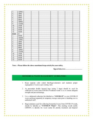 3. 12PM
4. 2PM
5. 4PM
6. 6PM
7. 8PM
8. 10PM
9. 12AM
10. 2AM
11. 4AM
12. 6AM
13. 8AM
DAY 3
1. 8AM
2. 10AM
3. 12PM
4. 2PM
5. 4PM
6. 6PM
7. 8PM
8. 10PM
9. 12AM
10. 2AM
11. 4AM
12. 6AM
13. 8AM
Note: - Please followthe above-mentioned steps strictly for your safety.
Sign of observer…………………………
BIOMEDICAL WASTE MANAGEMENT GUIDELINESS :
1. Keep separate color coded bins/bags/containers and maintain proper
segregation of waste as per existing rules.
2. As precaution double layered bags (using 2 bags) should be used for
collection of waste from COVID-19 isolation wards so as to ensure adequate
strength and preventleakage.
3. Use a dedicated collection bin labelled as “COVID-19” to store COVID-19
waste and keep separately in temporary storage room prior to handing over to
authorized staff.
4. Bags/containers used for collecting biomedical waste from COVID-19 wards,
should be labelled as “COVID-19 Waste”. This marking would enable
CBWTFs to identify the waste easily for priority treatment and disposal
 