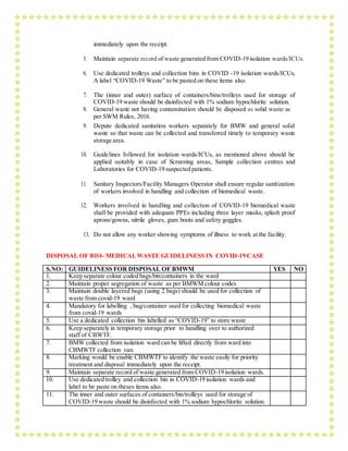 immediately upon the receipt.
5. Maintain separate record of waste generated from COVID-19 isolation wards/ICUs.
6. Use dedicated trolleys and collection bins in COVID -19 isolation wards/ICUs.
A label “COVID-19 Waste” to be pasted on these items also.
7. The (inner and outer) surface of containers/bins/trolleys used for storage of
COVID-19 waste should be disinfected with 1% sodium hypochlorite solution.
8. General waste not having contamination should be disposed as solid waste as
per SWM Rules, 2016.
9. Depute dedicated sanitation workers separately for BMW and general solid
waste so that waste can be collected and transferred timely to temporary waste
storage area.
10. Guidelines followed for isolation wards/ICUs, as mentioned above should be
applied suitably in case of Screening areas, Sample collection centres and
Laboratories for COVID-19 suspected patients.
11. Sanitary Inspectors/Facility Managers Operator shall ensure regular sanitization
of workers involved in handling and collection of biomedical waste.
12. Workers involved in handling and collection of COVID-19 biomedical waste
shall be provided with adequate PPEs including three layer masks, splash proof
aprons/gowns, nitrile gloves, gum boots and safety goggles.
13. Do not allow any worker showing symptoms of illness to work at the facility.
DISPOSAL OF BIO- MEDICALWASTE GUIDELINESS IN COVID-19 CASE
S.NO: GUIDELINESS FOR DISPOSAL OF BMWM YES NO
1. Keep separate colour coded bags/bin/containers in the ward
2. Maintain proper segregation of waste as per BMWM colour codes
3. Maintain double layered bags (using 2 bags) should be used for collection of
waste from covid-19 ward
4. Mandatory for labelling , bag/container used for collecting biomedical waste
from covid-19 wards
5. Use a dedicated collection bin labelled as “COVID-19” to store waste
6. Keep separately in temporary storage prior to handling over to authorized
staff of CBWTF.
7. BMW collected from isolation ward can be lifted directly from ward into
CBMWTF collection van.
8. Marking would be enable CBMWTF to identify the waste easily for priority
treatment and disposal immediately upon the receipt.
9. Maintain separate record of waste generated from COVID-19 isolation wards.
10. Use dedicated trolley and collection bin in COVID-19 isolation wards and
label to be paste on theses items also.
11. The inner and outer surfaces of containers/bin/trolleys used for storage of
COVID-19 waste should be disinfected with 1% sodium hypochlorite solution.
 