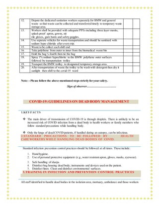 12. Depute the dedicated sanitation workers separately for BMW and general
waste so that waste can be collected and transferred timely to temporary waste
storage area.
13. Workers shall be provided with adequate PPEs including three layer masks,
splash proof apron, gowns, nit
rile gloves, gum boots and safety goggles.
14. Use separate vehicles for waste transportation and should be sanitized with
sodium hypo chloride after every trip.
15. Waste to be collect each shift end
16. Take polythene from outer to inner from the biomedical waste bin
17. Hold the bag ¾ fourth then tie the bag
18. Spray 1% sodium hypochlorite to the BMW polythene outer surfaces
followed by transportation trolley
19. Transport the BMW trolley to designated temporary storage area.
20. After transportation of waste the trolley to be wash with detergent then dry it
sunlight then shift to the covid-19 ward
Note: - Please followthe above-mentioned steps strictly for your safety.
Sign of observer…………………………
COVID-19:GUIDELINES ON DEAD BODY MANAGEMENT
1.KEYFACTS
 The main driver of transmission of COVID-19 is through droplets. There is unlikely to be an
increased risk of COVID infection from a dead body to health workers or family members who
follow standard precautions while handling body.
 Only the lungs of dead COVID patients, if handled during an autopsy, can be infectious.
2.STANDARD PRECAUTIONS TO BE FOLLOWED BY HEALTH
CARE WORKERS WHILE HANDLING DEAD BODIES OF COVID.
Standard infection prevention control practices should be followed at all times. These include:
1. Hand hygiene.
2. Use of personal protective equipment (e.g.,water resistant apron, gloves, masks, eyewear).
3. Safe handling of sharps.
4. Disinfect bag housing dead body; instruments and devices used on the patient.
5. Disinfect linen. Clean and disinfect environmental surfaces.
3.TRAINING IN INFECTION AND PREVENTION CONTROL PRACTICES
All staff identified to handle dead bodies in the isolation area, mortuary, ambulance and those workers
 