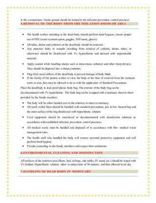 in the crematorium / burial ground should be trained in the infection prevention control practices.
4.REMOVAL OF THE BODY FROM THE ISOLATION ROOM OR AREA
 The health worker attending to the dead body should perform hand hygiene, ensure proper
use of PPE (water resistant apron, goggles, N95 mask, gloves).
 All tubes, drains and catheters on the dead body should be removed.
 Any puncture holes or wounds (resulting from removal of catheter, drains, tubes, or
otherwise) should be disinfected with 1% hypochlorite and dressed with impermeable
material.
 Apply caution while handling sharps such as intravenous catheters and other sharp devices.
They should be disposed into a sharps container.
 Plug Oral, nasal orifices of the dead body to prevent leakage of body fluids.
 If the family of the patient wishes to view the body at the time of removal from the isolation
room or area,they may be allowed to do so with the application of Standard Precautions.
Place the dead body in leak-proof plastic body bag. The exterior of the body bag can be
decontaminated with 1% hypochlorite. The body bag can be wrapped with a mortuary sheet or sheet
provided by the family members
 The body will be either handed over to the relatives or taken to mortuary.
 All used/ soiled linen should be handled with standard precautions, put in bio- hazard bag and
the outer surface of the bag disinfected with hypochlorite solution.
 Used equipment should be autoclaved or decontaminated with disinfectant solutions in
accordance with established infection prevention control practices.
 All medical waste must be handled and disposed of in accordance with Bio- medical waste
management rules.
 The health staff who handled the body will remove personal protective equipment and will
perform hand hygiene.
 Provide counseling to the family members and respect their sentiments.
6.ENVIRONMENTAL CLEANING AND DISINFECTION
All surfaces of the isolation area (floors, bed, railings, side tables, IV stand, etc.) should be wiped with
1% Sodium Hypochlorite solution; allow a contact time of 30 minutes, and then allowed to air dry.
7.HANDLING OF DEAD B ODY IN MORTUARY
 