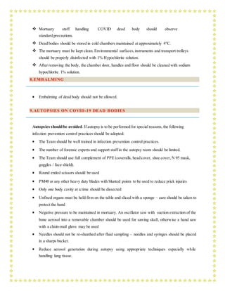 Mortuary staff handling COVID dead body should observe
standard precautions.
 Dead bodies should be stored in cold chambers maintained at approximately 4°C.
 The mortuary must be kept clean. Environmental surfaces,instruments and transport trolleys
should be properly disinfected with 1% Hypochlorite solution.
 After removing the body, the chamber door, handles and floor should be cleaned with sodium
hypochlorite 1% solution.
8.EMBALMING
 Embalming of dead body should not be allowed.
9.AUTOPSIES ON COVID-19 DEAD BODIES
Autopsies should be avoided. If autopsy is to be performed for special reasons, the following
infection prevention control practices should be adopted:
 The Team should be well trained in infection prevention control practices.
 The number of forensic experts and support staff in the autopsy room should be limited.
 The Team should use full complement of PPE (coveralls, head cover, shoe cover, N 95 mask,
goggles / face shield).
 Round ended scissors should be used
 PM40 or any other heavy duty blades with blunted points to be used to reduce prick injuries
 Only one body cavity at a time should be dissected
 Unfixed organs must be held firm on the table and sliced with a sponge – care should be taken to
protect the hand
 Negative pressure to be maintained in mortuary. An oscillator saw with suction extraction of the
bone aerosol into a removable chamber should be used for sawing skull, otherwise a hand saw
with a chain-mail glove may be used
 Needles should not be re-sheathed after fluid sampling – needles and syringes should be placed
in a sharps bucket.
 Reduce aerosol generation during autopsy using appropriate techniques especially while
handling lung tissue.
 