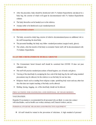  After the procedure, body should be disinfected with 1% Sodium Hypochlorite and placed in a
body bag, the exterior of which will again be decontaminated with 1% Sodium Hypochlorite
solution.
 The body thereafter can be handed over to the relatives.
 Autopsy table to be disinfected as per standardprotocol.
10.TRANSPORTATION
 The body, secured in a body bag, exterior of which is decontaminated poses no additional risk to
the staff transporting the dead body.
 The personnel handling the body may follow standard precautions (surgical mask, gloves).
 The vehicle, after the transfer of the body to cremation/ burial staff, will be decontaminated with
1% Sodium Hypochlorite.
11.AT THE CREMATORIUM/ BURIAL GROUND
 The Crematorium/ burial Ground staff should be sensitized that COVID 19 does not pose
additional risk.
 The staff will practice standard precautions of hand hygiene, use of masks and gloves.
 Viewing of the dead body by unzipping the face end of the body bag (by the staff using standard
precautions) may be allowed, for the relatives to see the body for one last time.
 Religious rituals such as reading from religious scripts, sprinkling holy water and any other last
rites that does not require touching of the body can be allowed.
 Bathing, kissing, hugging, etc. of the dead body should not be allowed.
PRECAUTIONS FOR HANDLING AND DISPOSAL OF DEAD BODIES
VACCINATION:
Hepatitis B vaccination is recommended for all personnel who are likely to come into contact
with dead bodies, such as health care worker,mortuary staff, funeral workers,and etc.
PERSONAL HYGIENIC MEASURES AND PROTECTIVE EQUIPMENT
 All staff should be trained in the prevention of infections. A high standard of personal
 