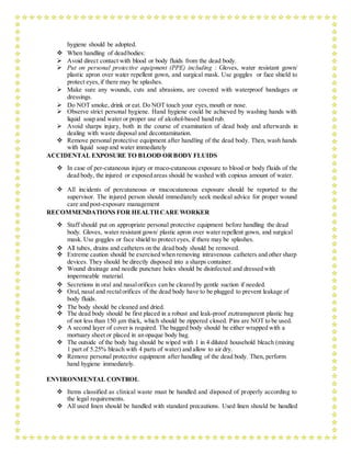 hygiene should be adopted.
 When handling of deadbodies:
 Avoid direct contact with blood or body fluids from the dead body.
 Put on personal protective equipment (PPE) including : Gloves, water resistant gown/
plastic apron over water repellent gown, and surgical mask. Use goggles or face shield to
protect eyes,if there may be splashes.
 Make sure any wounds, cuts and abrasions, are covered with waterproof bandages or
dressings.
 Do NOT smoke, drink or eat. Do NOT touch your eyes, mouth or nose.
 Observe strict personal hygiene. Hand hygiene could be achieved by washing hands with
liquid soap and water or proper use of alcohol-based hand rub.
 Avoid sharps injury, both in the course of examination of dead body and afterwards in
dealing with waste disposal and decontamination.
 Remove personal protective equipment after handling of the dead body. Then, wash hands
with liquid soap and water immediately
ACCIDENTAL EXPOSURE TO BLOOD ORBODY FLUIDS
 In case of per-cutaneous injury or muco-cutaneous exposure to blood or body fluids of the
dead body, the injured or exposed areas should be washed with copious amount of water.
 All incidents of percutaneous or mucocutaneous exposure should be reported to the
supervisor. The injured person should immediately seek medical advice for proper wound
care and post-exposure management
RECOMMENDATIONS FOR HEALTH CARE WORKER
 Staff should put on appropriate personal protective equipment before handling the dead
body. Gloves, water resistant gown/ plastic apron over water repellent gown, and surgical
mask. Use goggles or face shield to protect eyes, if there may be splashes.
 All tubes, drains and catheters on the dead body should be removed.
 Extreme caution should be exercised when removing intravenous catheters and other sharp
devices. They should be directly disposed into a sharps container.
 Wound drainage and needle puncture holes should be disinfected and dressed with
impermeable material.
 Secretions in oral and nasalorifices can be cleared by gentle suction if needed.
 Oral, nasal and rectalorifices of the dead body have to be plugged to prevent leakage of
body fluids.
 The body should be cleaned and dried.
 The dead body should be first placed in a robust and leak-proof zxztransparent plastic bag
of not less than 150 μm thick, which should be zippered closed. Pins are NOT to be used.
 A second layer of cover is required. The bagged body should be either wrapped with a
mortuary sheet or placed in an opaque body bag.
 The outside of the body bag should be wiped with 1 in 4 diluted household bleach (mixing
1 part of 5.25% bleach with 4 parts of water) and allow to air dry.
 Remove personal protective equipment after handling of the dead body. Then, perform
hand hygiene immediately.
ENVIRONMENTAL CONTROL
 Items classified as clinical waste must be handled and disposed of properly according to
the legal requirements.
 All used linen should be handled with standard precautions. Used linen should be handled
 