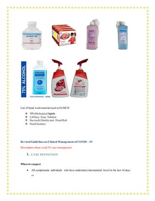 List of hand wash material used at ELMCH
 70%Methylated Spirit,
 Lifebuoy Soap /Solution
 Bactorub Disinfectant /Hand Rub
 Hand Sanitizer
Revised Guidelineson Clinical Management ofCOVID – 19
Description about covid-19 case management
1. CASE DEFINITION
When to suspect
 All symptomatic individuals who have undertaken international travel in the last 14 days
or
 