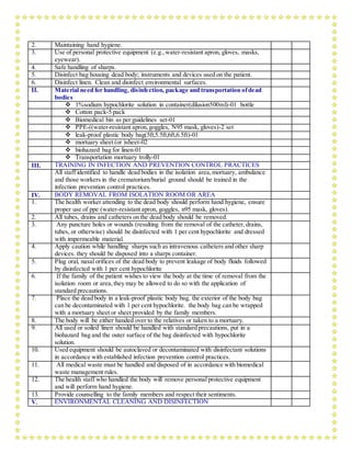 2. Maintaining hand hygiene.
3. Use of personal protective equipment (e.g.,water-resistant apron, gloves, masks,
eyewear).
4. Safe handling of sharps.
5. Disinfect bag housing dead body; instruments and devices used on the patient.
6. Disinfect linen. Clean and disinfect environmental surfaces.
II. Material need for handling, disinfection, package and transportation ofdead
bodies
 1%sodium hypochlorite solution in container(dilusion500ml)-01 bottle
 Cotton pack-5 pack
 Biomedical bin as per guidelines set-01
 PPE-((water-resistant apron,goggles, N95 mask, gloves)-2 set
 leak-proof plastic body bag(5ft,5.5ft,6ft,6.5ft)-01
 mortuary sheet (or )sheet-02
 biohazard bag for linen-01
 Transportation mortuary trolly-01
III. TRAINING IN INFECTION AND PREVENTION CONTROL PRACTICES
All staff identified to handle dead bodies in the isolation area,mortuary, ambulance
and those workers in the crematorium/burial ground should be trained in the
infection prevention control practices.
IV. BODY REMOVAL FROM ISOLATION ROOM OR AREA
1. The health worker attending to the dead body should perform hand hygiene, ensure
proper use of ppe (water-resistant apron, goggles, n95 mask, gloves).
2. All tubes, drains and catheters on the dead body should be removed.
3. Any puncture holes or wounds (resulting from the removal of the catheter, drains,
tubes, or otherwise) should be disinfected with 1 per cent hypochlorite and dressed
with impermeable material.
4. Apply caution while handling sharps such as intravenous catheters and other sharp
devices. they should be disposed into a sharps container.
5. Plug oral, nasal orifices of the dead body to prevent leakage of body fluids followed
by disinfected with 1 per cent hypochlorite
6. If the family of the patient wishes to view the body at the time of removal from the
isolation room or area,they may be allowed to do so with the application of
standard precautions.
7. Place the dead body in a leak-proof plastic body bag. the exterior of the body bag
can be decontaminated with 1 per cent hypochlorite. the body bag can be wrapped
with a mortuary sheet or sheet provided by the family members.
8. The body will be either handed over to the relatives or taken to a mortuary.
9. All used or soiled linen should be handled with standard precautions, put in a
biohazard bag and the outer surface of the bag disinfected with hypochlorite
solution.
10. Used equipment should be autoclaved or decontaminated with disinfectant solutions
in accordance with established infection prevention control practices.
11. All medical waste must be handled and disposed of in accordance with biomedical
waste management rules.
12. The health staff who handled the body will remove personal protective equipment
and will perform hand hygiene.
13. Provide counselling to the family members and respect their sentiments.
V. ENVIRONMENTAL CLEANING AND DISINFECTION
 