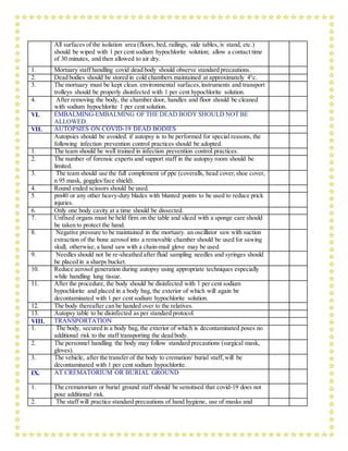 All surfaces of the isolation area (floors, bed, railings, side tables, iv stand, etc.)
should be wiped with 1 per cent sodium hypochlorite solution; allow a contact time
of 30 minutes, and then allowed to air dry.
1. Mortuary staff handling covid dead body should observe standard precautions.
2. Dead bodies should be stored in cold chambers maintained at approximately 4°c.
3. The mortuary must be kept clean. environmental surfaces,instruments and transport
trolleys should be properly disinfected with 1 per cent hypochlorite solution.
4. After removing the body, the chamber door, handles and floor should be cleaned
with sodium hypochlorite 1 per cent solution.
VI. EMBALMING-EMBALMING OF THE DEAD BODY SHOULD NOT BE
ALLOWED.
VII. AUTOPSIES ON COVID-19 DEAD BODIES
Autopsies should be avoided. if autopsy is to be performed for special reasons, the
following infection prevention control practices should be adopted.
1. The team should be well trained in infection prevention control practices.
2. The number of forensic experts and support staff in the autopsy room should be
limited.
3. The team should use the full complement of ppe (coveralls, head cover,shoe cover,
n 95 mask, goggles/face shield).
4. Round ended scissors should be used.
5. pm40 or any other heavy-duty blades with blunted points to be used to reduce prick
injuries.
6. Only one body cavity at a time should be dissected.
7. Unfixed organs must be held firm on the table and sliced with a sponge care should
be taken to protect the hand.
8. Negative pressure to be maintained in the mortuary. an oscillator saw with suction
extraction of the bone aerosol into a removable chamber should be used for sawing
skull, otherwise, a hand saw with a chain-mail glove may be used.
9. Needles should not be re-sheathed after fluid sampling needles and syringes should
be placed in a sharps bucket.
10. Reduce aerosol generation during autopsy using appropriate techniques especially
while handling lung tissue.
11. After the procedure, the body should be disinfected with 1 per cent sodium
hypochlorite and placed in a body bag, the exterior of which will again be
decontaminated with 1 per cent sodium hypochlorite solution.
12. The body thereafter can be handed over to the relatives.
13. Autopsy table to be disinfected as per standard protocol.
VIII. TRANSPORTATION
1. The body, secured in a body bag, the exterior of which is decontaminated poses no
additional risk to the staff transporting the dead body.
2. The personnel handling the body may follow standard precautions (surgical mask,
gloves).
3. The vehicle, after the transfer of the body to cremation/ burial staff, will be
decontaminated with 1 per cent sodium hypochlorite.
IX. AT CREMATORIUM OR BURIAL GROUND
1. The crematorium or burial ground staff should be sensitised that covid-19 does not
pose additional risk.
2. The staff will practice standard precautions of hand hygiene, use of masks and
 