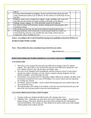 gloves.
3. Viewing of the dead body by unzipping the face end of the body bag (by the staff
using standard precautions) may be allowed, for the relatives to see the body for one
last time.
4. Religious rituals such as reading from religious scripts, sprinkling holy water and
any other last rites that do not require touching of the body can be allowed.
5. Bathing, kissing, hugging, etc. of the dead body should not be allowed.
6. the funeral or burial staff and family members should perform hand hygiene after
cremation or burial.
7. The ash does not pose any risk and can be collected to perform the last rites.
8. The large gathering at the crematorium or burial ground should be avoided as a
social distancing measure as it is possible that close family contacts may be
symptomatic and/or shedding the virus.
Source: According to the Covid-19 dead body management guidelines released by Ministry of
Health & Family Welfare in India
Note: - Please followthe above-mentioned steps strictly for your safety.
Sign of observer…………………………
INFECTIOUS DISEASE WARDS TERMINALCLEANING CHECKLIST
CLEANING TIPS
1. The room is to be washed with soap and water followed by cleaning with 0.5% chlorine
solution. The walls if tiled is also washed with soap and water followed by disinfection with
0.5% chlorine and left to dry with the doors and window open.
2. The room can be fumigated with formaldehyde and kept sealed for at least 12 hours before
opening the windows and doors to let the vapours evaporate. During fumigation the bed,
mattress and pillow can be left inside the room.
3. The bed linen to be cleaned with 0.5% bleaching solution followed by cleaning with plain water
& detergent or laundered in hot water (70-80 degree C) to remove bleach and sent separately
for washing/ dry cleaned.
4. The blanket, mattress and pillow can be washed with detergent and water and then kept in the
sun to dry before reuse.
5. The housekeeping staff working in the isolation ward must wear personal protection gear and
take all the necessary precautions to prevent contracting disease.
CLEANING PROCESS OF ISOLATIONWARDS
 Cleaning of this area should preferably be done after cleaning other areas
 Additional PPE – disposable cap, mask, linen gown and if required, goggles - should be used
during cleaning. These items should be put on just before entering the area and should be
removed immediately after coming out. They should not be taken to other areas of the hospital
without putting them in plastic bag first
 