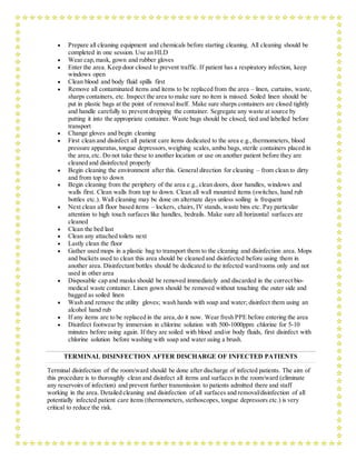  Prepare all cleaning equipment and chemicals before starting cleaning. All cleaning should be
completed in one session. Use an HLD
 Wear cap,mask, gown and rubber gloves
 Enter the area. Keep door closed to prevent traffic. If patient has a respiratory infection, keep
windows open
 Clean blood and body fluid spills first
 Remove all contaminated items and items to be replaced from the area – linen, curtains, waste,
sharps containers, etc. Inspect the area to make sure no item is missed. Soiled linen should be
put in plastic bags at the point of removal itself. Make sure sharps containers are closed tightly
and handle carefully to prevent dropping the container. Segregate any waste at source by
putting it into the appropriate container. Waste bags should be closed, tied and labelled before
transport
 Change gloves and begin cleaning
 First clean and disinfect all patient care items dedicated to the area e.g.,thermometers, blood
pressure apparatus,tongue depressors,weighing scales, ambu bags, sterile containers placed in
the area,etc. Do not take these to another location or use on another patient before they are
cleaned and disinfected properly
 Begin cleaning the environment after this. General direction for cleaning – from clean to dirty
and from top to down
 Begin cleaning from the periphery of the area e.g.,clean doors, door handles, windows and
walls first. Clean walls from top to down. Clean all wall mounted items (switches, hand rub
bottles etc.). Wall cleaning may be done on alternate days unless soiling is frequent
 Next clean all floor based items – lockers, chairs, IV stands, waste bins etc. Pay particular
attention to high touch surfaces like handles, bedrails. Make sure all horizontal surfaces are
cleaned
 Clean the bed last
 Clean any attached toilets next
 Lastly clean the floor
 Gather used mops in a plastic bag to transport them to the cleaning and disinfection area. Mops
and buckets used to clean this area should be cleaned and disinfected before using them in
another area. Disinfectant bottles should be dedicated to the infected ward/rooms only and not
used in other area
 Disposable cap and masks should be removed immediately and discarded in the correct bio-
medical waste container. Linen gown should be removed without touching the outer side and
bagged as soiled linen
 Wash and remove the utility gloves; wash hands with soap and water; disinfect them using an
alcohol hand rub
 If any items are to be replaced in the area,do it now. Wear fresh PPE before entering the area
 Disinfect footwear by immersion in chlorine solution with 500-1000ppm chlorine for 5-10
minutes before using again. If they are soiled with blood and/or body fluids, first disinfect with
chlorine solution before washing with soap and water using a brush.
TERMINAL DISINFECTION AFTER DISCHARGE OF INFECTED PATIENTS
Terminal disinfection of the room/ward should be done after discharge of infected patients. The aim of
this procedure is to thoroughly clean and disinfect all items and surfaces in the room/ward (eliminate
any reservoirs of infection) and prevent further transmission to patients admitted there and staff
working in the area. Detailed cleaning and disinfection of all surfaces and removal/disinfection of all
potentially infected patient care items (thermometers, stethoscopes, tongue depressors etc.) is very
critical to reduce the risk.
 