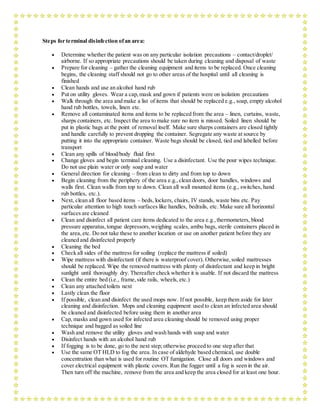 Steps for terminal disinfection ofan area:
 Determine whether the patient was on any particular isolation precautions – contact/droplet/
airborne. If so appropriate precautions should be taken during cleaning and disposal of waste
 Prepare for cleaning – gather the cleaning equipment and items to be replaced. Once cleaning
begins, the cleaning staff should not go to other areas of the hospital until all cleaning is
finished
 Clean hands and use an alcohol hand rub
 Put on utility gloves. Wear a cap,mask and gown if patients were on isolation precautions
 Walk through the area and make a list of items that should be replaced e.g., soap, empty alcohol
hand rub bottles, towels, linen etc.
 Remove all contaminated items and items to be replaced from the area – linen, curtains, waste,
sharps containers, etc. Inspect the area to make sure no item is missed. Soiled linen should be
put in plastic bags at the point of removal itself. Make sure sharps containers are closed tightly
and handle carefully to prevent dropping the container. Segregate any waste at source by
putting it into the appropriate container. Waste bags should be closed, tied and labelled before
transport
 Clean any spills of blood/body fluid first
 Change gloves and begin terminal cleaning. Use a disinfectant. Use the pour wipes technique.
Do not use plain water or only soap and water
 General direction for cleaning – from clean to dirty and from top to down
 Begin cleaning from the periphery of the area e.g.,clean doors, door handles, windows and
walls first. Clean walls from top to down. Clean all wall mounted items (e.g., switches, hand
rub bottles, etc.).
 Next, clean all floor based items – beds, lockers, chairs, IV stands, waste bins etc. Pay
particular attention to high touch surfaces like handles, bedrails, etc. Make sure all horizontal
surfaces are cleaned
 Clean and disinfect all patient care items dedicated to the area e.g.,thermometers, blood
pressure apparatus,tongue depressors,weighing scales, ambu bags, sterile containers placed in
the area,etc. Do not take these to another location or use on another patient before they are
cleaned and disinfected properly
 Cleaning the bed
 Check all sides of the mattress for soiling (replace the mattress if soiled)
 Wipe mattress with disinfectant (if there is waterproof cover). Otherwise,soiled mattresses
should be replaced. Wipe the removed mattress with plenty of disinfectant and keep in bright
sunlight until thoroughly dry. Thereafter check whether it is usable. If not discard the mattress
 Clean the entire bed (i.e., frame,side rails, wheels, etc.)
 Clean any attached toilets next
 Lastly clean the floor
 If possible, clean and disinfect the used mops now. If not possible, keep them aside for later
cleaning and disinfection. Mops and cleaning equipment used to clean an infected area should
be cleaned and disinfected before using them in another area
 Cap, masks and gown used for infected area cleaning should be removed using proper
technique and bagged as soiled line
 Wash and remove the utility gloves and wash hands with soap and water
 Disinfect hands with an alcohol hand rub
 If fogging is to be done, go to the next step; otherwise proceed to one step after that
 Use the same OT HLD to fog the area. In case of aldehyde based chemical, use double
concentration than what is used for routine OT fumigation. Close all doors and windows and
cover electrical equipment with plastic covers. Run the fogger until a fog is seen in the air.
Then turn off the machine, remove from the area and keep the area closed for at least one hour.
 