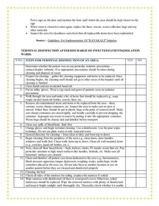 Post a sign on the door and mention the hour until which the area should be kept closed on the
sign
 When room is cleared to enter again, replace the linen, towels, waste collection bags and any
other materials
 Inspect the area for cleanliness and check that all replaceable items have been replenished.
Source: : Guidelines For Implementation Of "KAYAKALP"Initiative
TERMINAL DISINFECTION AFTERDISCHARGE OF INFECTEDPATIENTS(ISOLATION
WARD)
S.NO: STEPS FOR TERMINAL DISINFECTIONOF AN AREA: YES NO
Determine whether the patient was on any particular isolation precautions –
contact/droplet/ airborne. If so appropriate precautions should be taken during
cleaning and disposal of waste
1. Prepare for cleaning – gather the cleaning equipment and items to be replaced. Once
cleaning begins, the cleaning staff should not go to other areas of the hospital until all
cleaning is finished
2. Clean hands and use an alcohol hand rub
3. Put on utility gloves. Wear a cap,mask and gown if patients were on isolation
precautions
4. Walk through the area and make a list of items that should be replaced e.g., soap,
empty alcohol hand rub bottles, towels, linen etc.
5. Remove all contaminated items and items to be replaced from the area – linen,
curtains, waste,sharps containers, etc. Inspect the area to make sure no item is
missed. Soiled linen should be put in plastic bags at the point of removal itself. Make
sure sharps containers are closed tightly and handle carefully to prevent dropping the
container. Segregate any waste at source by putting it into the appropriate container.
Waste bags should be closed, tied and labelled before transport
6. Clean any spills of blood/body fluid first
7. Change gloves and begin terminal cleaning. Use a disinfectant. Use the pour wipes
technique. Do not use plain water or only soap and water
8. General direction for cleaning – from clean to dirty and from top to down
9. Begin cleaning from the periphery of the area e.g.,clean doors, door handles,
windows and walls first. Clean walls from top to down. Clean all wall mounted items
(e.g.,switches, hand rub bottles, etc.).
10. Next, clean all floor based items – beds, lockers, chairs, IV stands, waste bins etc. Pay
particular attention to high touch surfaces like handles, bedrails, etc. Make sure all
horizontal surfaces are cleaned
11. Clean and disinfect all patient care items dedicated to the area e.g.,thermometers,
blood pressure apparatus,tongue depressors,weighing scales, ambu bags, sterile
containers placed in the area,etc. Do not take these to another location or use on
another patient before they are cleaned and disinfected properly
12. Cleaning the bed
13. Check all sides of the mattress for soiling (replace the mattress if soiled)
14. Wipe mattress with disinfectant (if there is waterproof cover). Otherwise,soiled
mattresses should be replaced. Wipe the removed mattress with plenty of disinfectant
and keep in bright sunlight until thoroughly dry. Thereafter check whether it is usable.
 