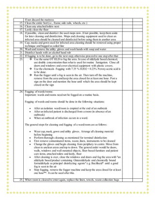 If not discard the mattress
15. Clean the entire bed (i.e., frame,side rails, wheels, etc.)
16. Clean any attached toilets next
17. Lastly clean the floor
18. If possible, clean and disinfect the used mops now. If not possible, keep them aside
for later cleaning and disinfection. Mops and cleaning equipment used to clean an
infected area should be cleaned and disinfected before using them in another area
19. Cap, masks and gown used for infected area cleaning should be removed using proper
technique and bagged as soiled line
20. Wash and remove the utility gloves and wash hands with soap and water
21. Disinfect hands with an alcohol hand rub
22. If fogging is to be done, go to the next step; otherwise proceed to one step after that
23.  Use the same OT HLD to fog the area. In case of aldehyde based chemical,
use double concentration than what is used for routine fumigation. Close all
doors and windows and cover electrical equipment with plastic covers.
 Use the chemicals Fogging with 7.35 % H2O2 + 0.23% Peroxy acetic acid is
to be done.
 Run the fogger until a fog is seen in the air. Then turn off the machine,
remove from the area and keep the area closed for at least one hour. Post a
sign on the door and mention the hour until which the area should be kept
closed on the sign
24. Fogging of wards/rooms:
Important: wards and rooms need not be fogged on a routine basis.
Fogging of wards and rooms should be done in the following situations:
 After an isolation ward/room is emptied at the end of an outbreak
 After an infected patient is discharged from a room (in absence of an
outbreak)
 When an outbreak of infection occurs in a ward.
The general steps for cleaning and fogging of a ward/room are as follows:
 Wear cap,mask, gown and utility gloves. Arrange all cleaning material
before beginning
 Perform thorough cleaning as mentioned for terminal disinfection
 First remove contaminated items, waste,linen, instruments to be cleaned
 Change the gloves and begin cleaning from periphery to centre. Move from
clean to unclean areas and top to down. The generalorder would be doors,
walls, windows and wall mounted objects, floor-based furniture and patient
care items, attached toilets and lastly, floor
 After cleaning is over, close the windows and doors and fog the area with "an
aldehyde based product containing Glutaraldehyde and chemically bound
formaldehyde as principal disinfecting agents" e.g. Bacillocid* until a good
fog is seen in the air
 Stop fogging, remove the fogger machine and keep the area closed for at least
one hour**. It can be used after this.
25. When room is cleared to enter again, replace the linen, towels, waste collection bags
 